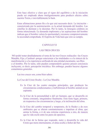 Esto hace efectivo y claro que el signo del equilibrio y de la iniciación
      puede ser empleado ahora inteligentemente para producir efectos sobre
      nuestra Tierra, e inevitablemente lo hará.

      Estas afirmaciones ponen fin a lo que creí necesario decir. La iniciación -
      caracterizada por la autoiniciación- es la actual demanda del hombre. Las
      estrellas lo declaran y lo decretan. Por lo tanto, la Jerarquía colabora en
      forma intencionada. La demanda implorante y las aspiraciones del hombre
      indican que el hombre valora la oportunidad y reconoce comprensivamente
      la necesidad comprobada. El Espíritu de Vida hará que esto se cumpla.


                                 CAPITULO VI

                              LAS TRES CRUCES

 NO podré tratar detalladamente el tema de las tres Cruces zodiacales -las Cruces
Mutable, Fija y Cardinal- porque conciernen a las totalidades o a la síntesis de la
manifestación y a la experiencia unificada de una entidad encarnante, sea Dios
o el hombre. Por lo tanto, sólo pueden comprenderlo quienes poseen conciencia
incluyente, es decir, percepción iniciática. Sin embargo, pueden hacerse algunos
comentarios generales.

      Las tres cruces son, como bien saben:

      La Cruz del Cristo Oculto - La Cruz Mutable.

         Es la Cruz de las cuatro energías principales, que producen las
           circunstancias condicionantes y traNsforman al hombre animal en un
           aspirante.

         Es la Cruz de la personalidad o del ser humano, que se desarrolla en
            forma constante, integrándose finalmente. Esto tiene lugar, primero,
            en respuesta a las circunstancias y luego, a la inclinación del alma.

         Es la Cruz del cambio temporal y temporario, de la fluidez y de esos
            ambientes que se alteran constantemente e impulsan al alma, que
            anima la forma, a ir de una extrema experiencia a otra, de manera
            que la vida oscile entre los pares de opuestos.

         Es la Cruz de la forma que responde, nutre y desarrolla la vida del
            Cristo que mora internamente, el alma oculta o Señor del Ser.

                                       381
 