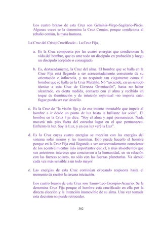 Los cuatro brazos de esta Cruz son Géminis-Virgo-Sagitario-Piscis.
   Algunas veces se la denomina la Cruz Común, porque condiciona al
   rebaño común, la masa humana.

La Cruz del Cristo Crucificado - La Cruz Fija.

   a. Es la Cruz compuesta por las cuatro energías que condicionan la
      vida del hombre, que es ante todo un discípulo en probación y luego
      un discípulo aceptado o consagrado.

   b. Es, destacadamente, la Cruz del alma. El hombre que se halla en la
      Cruz Fija está llegando a ser acrecentadamente consciente de su
      orientación e influencia, y no responde tan ciegamente como el
      hombre que se halla en la Cruz Mutable. No “asciende, en un sentido
      técnico a esta Cruz de Correcta Orientación”, hasta no haber
      alcanzado, en cierta medida, contacto con el alma y recibido un
      toque de iluminación y de intuición espiritual -no importa cuán
      fugaz pueda ser ese destello.

c. Es la Cruz de “la visión fija y de ese intento inmutable que impele al
   hombre a ir desde un punto de luz hasta la brillante luz solar”. El
   hombre en la Cruz Fija dice: “Soy el alma y aquí permanezco. Nada
   moverá mis pies fuera del estrecho lugar en el que permanezco.
   Enfrento la luz. Soy la Luz, y en esa luz veré la Luz”.

d. Es la Cruz cuyas cuatro energías se mezclan con las energías del
   sistema solar mismo y las trasmiten. Esto puede hacerlo el hombre
   porque en la Cruz Fija está llegando a ser acrecentadamente consciente
   de los acontecimientos más importantes que él, y más absorbentes que
   sus anteriores intereses que conciernen a la humanidad, en su relación
   con las fuerzas solares, no sólo con las fuerzas planetarias. Va siendo
   cada vez más sensible a un todo mayor.

e. Las energías de esta Cruz continúan evocando respuesta hasta el
   momento de recibir la tercera iniciación.

   Los cuatro brazos de esta Cruz son Tauro-Leo-Escorpio-Acuario. Se la
   denomina Cruz Fija porque el hombre está crucificado en ella por la
   directa elección y la intención inamovible de su alma. Una vez tomada
   esta decisión no puede retroceder.


                                382
 
