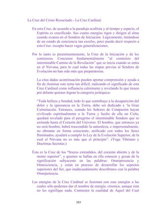 La Cruz del Cristo Resucitado - La Cruz Cardinal.

   En esta Cruz, de acuerdo a la paradoja ocultista y al tiempo y espacio, el
      Espíritu es crucificado. Sus cuatro energías rigen y dirigen al alma
      cuando avanza en el Sendero de Iniciación. Lógicamente, tratándose
      de un estado de conciencia tan excelso, poco puedo decir respecto a
      esta Cruz. excepto hacer vagas generalizaciones.

   Por lo tanto es preeminentemente, la Cruz de la Iniciación y de los
      comienzos. Concierne fundamentalmente “al comienzo del
      interminable Camino de la Revelación” que se inicia cuando se entra
      en el Nirvana, para lo cual todas las etapas previas al Sendero de
      Evolución no han sido más que preparatorias.

      La citas dadas acontinuación pueden aportar comprensión y ayuda a
      fin de iluminar este tema tan difícil, indicando el significado de esta
      Cruz Cardinal como influencia culminante y revelando lo que tienen
      por delante quienes logran la categoría jerárquica:

      “Toda belleza y bondad, todo lo que contribuye a la desaparición del
      dolor y la ignorancia en la Tierra, debe ser dedicado a „la Gran
      Culminación. Entonces, cuando los Señores de Compasión hayan
      civilizado espiritualmente a la Tierra y hecho de ella un Cielo,
      quedará revelado para el peregrino el interminable Sendero que se
      extiende hasta el Corazón del Universo. El hombre, que entonces ya
      no será hombre, habrá trascendido la naturaleza, e impersonalmente,
      no obstante en forma consciente, unificado con todos los Seres
      Iluminados, ayudará a cumplir la Ley de la Evolución Superior, de la
      cual el Nirvana no es más que el principio”. (Yoga Tibetano y
      Doctrinas Secretas.)

   Ésta es la Cruz de los “brazos extendidos, del corazón abierto y de la
      mente superior”, y quienes se hallan en ella conocen y gozan de la
      significación subyacente en las palabras: Omnipresencia y
      Omnisciencia, y están en proceso de desarrollar los aspectos
      superiores del Ser, que inadecuadamente describimos con la palabra
      Omnipotencia.

   Las energías de la Cruz Cardinal se fusionan con esas energías a las
      cuales sólo podemos dar el nombre de energía. cósmica, aunque ésta
      no les signifique nada. Contienen la cualidad de Aquel del Cual


                                 383
 