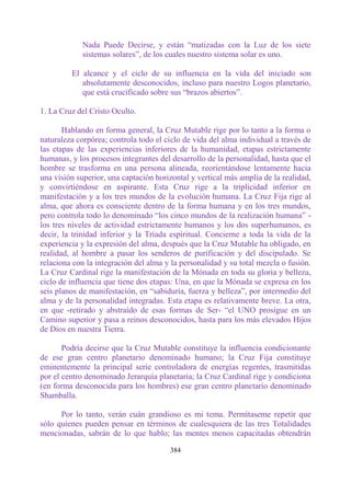 Nada Puede Decirse, y están “matizadas con la Luz de los siete
            sistemas solares”, de los cuales nuestro sistema solar es uno.

         El alcance y el ciclo de su influencia en la vida del iniciado son
            absolutamente desconocidos, incluso para nuestro Logos planetario,
            que está crucificado sobre sus “brazos abiertos”.

1. La Cruz del Cristo Oculto.

       Hablando en forma general, la Cruz Mutable rige por lo tanto a la forma o
naturaleza corpórea; controla todo el ciclo de vida del alma individual a través de
las etapas de las experiencias inferiores de la humanidad, etapas estrictamente
humanas, y los procesos integrantes del desarrollo de la personalidad, hasta que el
hombre se trasforma en una persona alineada, reorientándose lentamente hacia
una visión superior, una captación horizontal y vertical más amplia de la realidad,
y convirtiéndose en aspirante. Esta Cruz rige a la triplicidad inferior en
manifestación y a los tres mundos de la evolución humana. La Cruz Fija rige al
alma, que ahora es consciente dentro de la forma humana y en los tres mundos,
pero controla todo lo denominado “los cinco mundos de la realización humana” -
los tres niveles de actividad estrictamente humanos y los dos superhumanos, es
decir, la trinidad inferior y la Tríada espiritual. Concierne a toda la vida de la
experiencia y la expresión del alma, después que la Cruz Mutable ha obligado, en
realidad, al hombre a pasar los senderos de purificación y del discipulado. Se
relaciona con la integración del alma y la personalidad y su total mezcla o fusión.
La Cruz Cardinal rige la manifestación de la Mónada en toda su gloria y belleza,
ciclo de influencia que tiene dos etapas: Una, en que la Mónada se expresa en los
seis planos de manifestación, en “sabiduría, fuerza y belleza”, por intermedio del
alma y de la personalidad integradas. Esta etapa es relativamente breve. La otra,
en que -retirado y abstraído de esas formas de Ser- “el UNO prosigue en un
Camino superior y pasa a reinos desconocidos, hasta para los más elevados Hijos
de Dios en nuestra Tierra.

       Podría decirse que la Cruz Mutable constituye la influencia condicionante
de ese gran centro planetario denominado humano; la Cruz Fija constituye
eminentemente la principal serie controladora de energías regentes, trasmitidas
por el centro denominado Jerarquía planetaria; la Cruz Cardinal rige y condiciona
(en forma desconocida para los hombres) ese gran centro planetario denominado
Shamballa.

      Por lo tanto, verán cuán grandioso es mi tema. Permítaseme repetir que
sólo quienes pueden pensar en términos de cualesquiera de las tres Totalidades
mencionadas, sabrán de lo que hablo; las mentes menos capacitadas obtendrán

                                       384
 