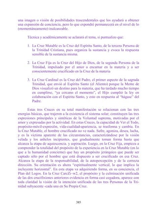 una imagen o visión de posibilidades trascendentales que los ayudará a obtener
una expansión de conciencia, pero lo que expondré permanecerá en el nivel de lo
(momentáneamente) inalcanzable.

      Técnica y académicamente se aclarará el tema, si puntualizo que:

      1. La Cruz Mutable es la Cruz del Espíritu Santo, de la tercera Persona de
         la Trinidad Cristiana, pues organiza la sustancia y evoca la respuesta
         sensible de la sustancia misma.

      2. La Cruz Fija es la Cruz del Hijo de Dios, de la segunda Persona de la
         Trinidad, impulsado por el amor a encarnar en la materia y a ser
         conscientemente crucificado en la Cruz de la materia

      3. La Cruz Cardinal es la Cruz del Padre, el primer aspecto de la sagrada
         Trinidad, que envió al Espíritu Santo (el Aliento) porque la Mente de
         Dios visualizó un destino para la materia, que ha tardado mucho tiempo
         en cumplirse, “ya cercano el momento”, el Hijo cumplió la ley en
         colaboración con el Espíritu Santo, y esto en respuesta al “hágase” del
         Padre.

       Estas tres Cruces en su total manifestación se relacionan con las tres
energías básicas, que trajeron a la existencia el sistema solar; constituyen las tres
expresiones principales y sintéticas de la Voluntad suprema, motivadas por el
amor y expresadas por la actividad. En estas Cruces, la capacidad de Ver el Todo,
propósito-móvil-expresión, vida-cualidad-apariencia, se trasforma y cambia. En
la Cruz Mutable, el hombre crucificado no ve nada. Sufre, agoniza, desea, lucha,
y es la víctima aparente de las circunstancias, caracterizándose por la visión
velada y los anhelos incipientes, que gradualmente toman forma hasta que
alcanza la etapa de aquiescencia. y aspiración. Luego, en la Cruz Fija, empieza a
comprender la totalidad del propósito de la experiencia en la Cruz Mutable (en lo
que a la humanidad concierne) que hay un propósito jerárquico que puede ser
captado sólo por el hombre que está dispuesto a ser crucificado en esa Cruz.
Alcanza la etapa de la responsabilidad, de la autopercepción y de la correcta
dirección. Su orientación es ahora “espiritualmente vertical, lo que implica la
incluyente horizontal”. En esta etapa va adquiriendo forma, en su conciencia, el
Plan del Logos. En la Cruz CarcZi~w2, el propósito y la culminación unificada
de las dos crucifixiones anteriores evidencia en forma casi cegadora, aparece con
toda claridad la visión de la intención unificada de las tres Personas de la Tri-
nidad subyacente -cada una en Su Propia Cruz.



                                        385
 