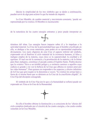 Quizás la simplicidad de los tres símbolos que se darán a continuación,
puedan servir de algo para aclarar lo que he tratado de impartir.

      La Cruz Mutable, de cambio material y movimiento constante, „puede ser
representada por la svástica. El Hombre es inconsciente



de la naturaleza de las cuatro energías entrantes y poco puede interpretar en




términos del alma. Las energías hacen impacto sobre él y lo impulsan a la
actividad material. La Cruz de la personalidad hace que el hombre crucificado en
ella, se dedique a las cosas materiales, para poder en su oportunidad emplearlas
divinamente. Los nazis eligieron de esta Cruz el aspecto inferior del símbolo,
expresando así al finalizar el ciclo material de la existencia humana, el falso y
maligno empleo de la materia, cuya clave es la separatividad. la crueldad y el
egoísmo. El mal uso de la sustancia y la prostitución de la materia y de la forma
para fines malignos, constituye el pecado contra el Espíritu Santo. Podría decirse
que la svástica “lleva a un terrible peligro y a erróneos caminos a aquellos cuya
codicia es grande y no ven la belleza de la Cruz que alborea ni sienten amor por
las vidas humanas”. Para quienes no responden a los aspectos y efectos inferiores
de la Cruz que gira (según se la denomina a veces), “la svástica los arroja lejos y
fuera de sí misma hasta que se detienen en la Cruz de la crucifixión elegida”, la
Cruz Fija del discípulo consagrado.

      El símbolo de la Cruz Fija (en lo que a la humanidad se refiere) puede ser
expresado así. Ésta es la Cruz de la Humanidad.




       En ella el hombre obtiene la iluminación y es consciente de los „efectos del
ciclo completo (indicado por el círculo) de las cuatro energías, a las cuales estaba
sometido en la Cruz Mutable.



                                        386
 