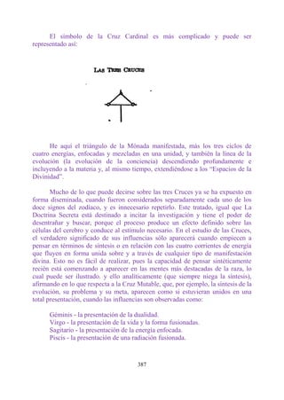El símbolo de la Cruz Cardinal es más complicado y puede ser
representado así:




      He aquí el triángulo de la Mónada manifestada, más los tres ciclos de
cuatro energías, enfocadas y mezcladas en una unidad, y también la línea de la
evolución (la evolución de la conciencia) descendiendo profundamente e
incluyendo a la materia y, al mismo tiempo, extendiéndose a los “Espacios de la
Divinidad”.

       Mucho de lo que puede decirse sobre las tres Cruces ya se ha expuesto en
forma diseminada, cuando fueron considerados separadamente cada uno de los
doce signos del zodíaco, y es innecesario repetirlo. Este tratado, igual que La
Doctrina Secreta está destinado a incitar la investigación y tiene el poder de
desentrañar y buscar, porque el proceso produce un efecto definido sobre las
células del cerebro y conduce al estímulo necesario. En el estudio de las Cruces,
el verdadero significado de sus influencias sólo aparecerá cuando empiecen a
pensar en términos de síntesis o en relación con las cuatro corrientes de energía
que fluyen en forma unida sobre y a través de cualquier tipo de manifestación
divina. Esto no es fácil de realizar, pues la capacidad de pensar sintéticamente
recién está comenzando a aparecer en las mentes más destacadas de la raza, lo
cual puede ser ilustrado. y ello analíticamente (que siempre niega la síntesis),
afirmando en lo que respecta a la Cruz Mutable, que, por ejemplo, la síntesis de la
evolución, su problema y su meta, aparecen como si estuvieran unidos en una
total presentación, cuando las influencias son observadas como:

      Géminis - la presentación de la dualidad.
      Virgo - la presentación de la vida y la forma fusionadas.
      Sagitario - la presentación de la energía enfocada.
      Piscis - la presentación de una radiación fusionada.


                                       387
 