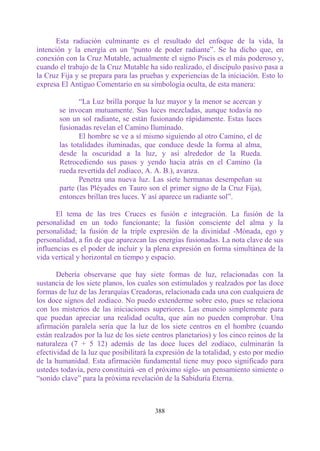 Esta radiación culminante es el resultado del enfoque de la vida, la
intención y la energía en un “punto de poder radiante”. Se ha dicho que, en
conexión con la Cruz Mutable, actualmente el signo Piscis es el más poderoso y,
cuando el trabajo de la Cruz Mutable ha sido realizado, el discípulo pasivo pasa a
la Cruz Fija y se prepara para las pruebas y experiencias de la iniciación. Esto lo
expresa El Antiguo Comentario en su simbología oculta, de esta manera:

              “La Luz brilla porque la luz mayor y la menor se acercan y
       se invocan mutuamente. Sus luces mezcladas, aunque todavía no
       son un sol radiante, se están fusionando rápidamente. Estas luces
       fusionadas revelan el Camino Iluminado.
              El hombre se ve a sí mismo siguiendo al otro Camino, el de
       las totalidades iluminadas, que conduce desde la forma al alma,
       desde la oscuridad a la luz, y así alrededor de la Rueda.
       Retrocediendo sus pasos y yendo hacia atrás en el Camino (la
       rueda revertida del zodíaco, A. A. B.), avanza.
              Penetra una nueva luz. Las siete hermanas desempeñan su
       parte (las Pléyades en Tauro son el primer signo de la Cruz Fija),
       entonces brillan tres luces. Y así aparece un radiante sol”.

      El tema de las tres Cruces es fusión e integración. La fusión de la
personalidad en un todo funcionante; la fusión consciente del alma y la
personalidad; la fusión de la triple expresión de la divinidad -Mónada, ego y
personalidad, a fin de que aparezcan las energías fusionadas. La nota clave de sus
influencias es el poder de incluir y la plena expresión en forma simultánea de la
vida vertical y horizontal en tiempo y espacio.

       Debería observarse que hay siete formas de luz, relacionadas con la
sustancia de los siete planos, los cuales son estimulados y realzados por las doce
formas de luz de las Jerarquías Creadoras, relacionada cada una con cualquiera de
los doce signos del zodíaco. No puedo extenderme sobre esto, pues se relaciona
con los misterios de las iniciaciones superiores. Las enuncio simplemente para
que puedan apreciar una realidad oculta, que aún no pueden comprobar. Una
afirmación paralela sería que la luz de los siete centros en el hombre (cuando
están realzados por la luz de los siete centros planetarios) y los cinco reinos de la
naturaleza (7 + 5 12) además de las doce luces del zodíaco, culminarán la
efectividad de la luz que posibilitará la expresión de la totalidad, y esto por medio
de la humanidad. Esta afirmación fundamental tiene muy poco significado para
ustedes todavía, pero constituirá -en el próximo siglo- un pensamiento simiente o
“sonido clave” para la próxima revelación de la Sabiduría Eterna.



                                        388
 