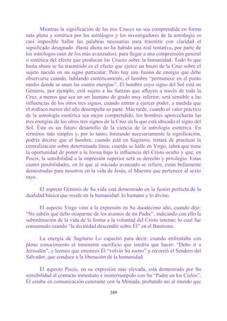 Mientras la significación de las tres Cruces no sea comprendida en forma
más plena y sintética por los astrólogos y los investigadores de la astrología es
casi imposible hallar las palabras necesarias para trasmitir con claridad el
significado designado. Hasta ahora no ha habido una real tentativa, por parte de
los astrólogos (aún de los más avanzados), para llegar a una comprensión general
o sintética del efecto que producen las Cruces sobre la humanidad. Todo lo que
hasta ahora se ha trasmitido es el efecto que ejerce un brazo de la Cruz sobre el
sujeto nacido en un signo particular. Pero hay una fusión de energía que debe
observarse cuando, hablando esotéricamente, el hombre “permanece en el punto
medio donde se unen las cuatro energías”. El hombre cuyo signo del Sol está en
Géminis, por ejemplo, está sujeto a las fuerzas que afluyen a través de toda la
Cruz, a menos que sea un ser humano de grado muy inferior; será sensible a las
influencias de los otros tres signos, cuando entran a ejercer poder, a medida que
el zodíaco menor del año desempeña su parte. Más tarde, cuando el valor práctico
de la astrología esotérica sea mejor comprendido, los hombres aprovecharán las
tres energías de los otros tres signos de la Cruz en la que está ubicado el signo del
Sol. Éste es un futuro desarrollo de la ciencia de la astrología esotérica. En
términos más simples y, por lo tanto, limitando necesariamente la significación,
podría decirse que el hombre, cuando está en Sagitario, tratará de practicar la
centralización sobre determinada línea; cuando se halle en Virgo, sabrá que tiene
la oportunidad de poner a la forma bajo la influencia del Cristo oculto y que, en
Piscis, la sensibilidad a la impresión superior será su derecho y privilegio. Estas
cuatro posibilidades, en lo que al iniciado avanzado se refiere, están bellamente
demostradas para nosotros en la vida de Jesús, el Maestro que pertenece al sexto
rayo.

      El aspecto Géminis de Su vida está demostrado en la fusión perfecta de la
dualidad básica que reside en la humanidad: lo humano y lo divino.

      El aspecto Virgo vino a la expresión en Su duodécimo año, cuando dijo:
“No sabéis que debo ocuparme de los asuntos de mi Padre”, indicando con ello la
subordinación de la vida de la forma a la voluntad del Cristo interno; lo cual fue
consumado cuando “la divinidad descendió sobre Él” en el Bautismo.

      La energía de Sagitario Lo capacitó para decir, cuando enfrentaba con
pleno conocimiento el inminente sacrificio que tendría que hacer: “Debo ir a
Jerusalén”, y leemos que entonces Él “volvió Su rostro” y recorrió el Sendero del
Salvador, que conduce a la liberación de la humanidad.

       El aspecto Piscis, en su expresión más elevada, está demostrado por Su
sensibilidad al contacto inmediato e ininterrumpido con Su “Padre en los Cielos”;
Él estaba en comunicación constante con la Mónada, probando así al mundo que

                                        389
 