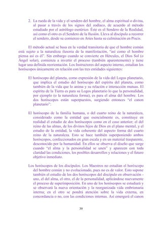 2. La rueda de la vida y el sendero del hombre, el alma espiritual o divina,
         al pasar a través de los signos del zodíaco, de acuerdo al método
         estudiado por el astrólogo esotérico. Éste es el Sendero de la Realidad,
         así como el otro es el Sendero de la Ilusión. Lleva al discípulo a recorrer
         el sendero, desde su comienzo en Aries hasta su culminación en Piscis.

       El método actual se basa en la verdad transitoria de que el hombre común
está sujeto a la naturaleza ilusoria de la manifestación, “así como el hombre
piensa así es él”. Sin embargo cuando se convierte en Hércules, el Dios Sol (o
Ángel solar), comienza a invertir el proceso (también aparentemente) y tiene
lugar una definida reorientación. Los Instructores del aspecto interno, estudian los
horóscopos únicamente en relación con las tres entidades siguientes:

      El horóscopo del planeta, como expresión de la vida del Logos planetario,
         que implica el estudio del horóscopo del espíritu del planeta, como
         también de la vida que lo anima y su relación e interacción mutuas. El
         espíritu de la Tierra es para su Logos planetario lo que la personalidad,
         por ejemplo (o la naturaleza forma), es para el alma del hombre. Los
         dos horóscopos están superpuestos, surgiendo entonces “el canon
         planetario”:

      El horóscopo de la familia humana, o del cuarto reino de la naturaleza,
         considerado como la entidad que esencialmente es, constituye en
         realidad el estudio de dos horóscopos como en el caso anterior; el del
         reino de las almas, de los divinos hijos de Dios en el plano mental, y el
         estudio de la entidad, la vida coherente del aspecto forma del cuarto
         reino de la naturaleza. Esto se hace también superponiendo ambos
         horóscopos, confeccionados en gran escala y en un material trasparente,
         desconocido por la humanidad. En ellos se observa el diseño que surge
         cuando “el alma y la personalidad se unen” y aparecen con toda
         claridad las condiciones, los posibles desarrollos y relaciones y el futuro
         objetivo inmediato.

      Los horóscopos de los discípulos. Los Maestros no estudian el horóscopo
        del hombre común y no evolucionado, pues no es de valor. Esto supone
        también el estudio de los dos horóscopos del discípulo en observación -
        uno, el del alma, el otro, el de la personalidad, aplicándose nuevamente
        el proceso de superimposición. En uno de los horóscopos se estudiará y
        se observará la nueva orientación y la reorganizada vida embrionaria
        interna; en el otro se pondrá atención sobre la vida externa, en
        concordancia o no, con las condiciones internas. Así emergerá el canon


                                        39
 