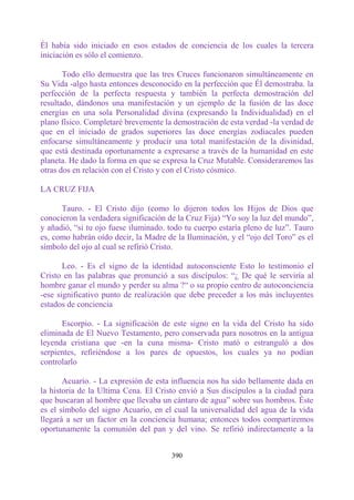 Él había sido iniciado en esos estados de conciencia de los cuales la tercera
iniciación es sólo el comienzo.

       Todo ello demuestra que las tres Cruces funcionaron simultáneamente en
Su Vida -algo hasta entonces desconocido en la perfección que Él demostraba. la
perfección de la perfecta respuesta y también la perfecta demostración del
resultado, dándonos una manifestación y un ejemplo de la fusión de las doce
energías en una sola Personalidad divina (expresando la Individualidad) en el
plano físico. Completaré brevemente la demostración de esta verdad -la verdad de
que en el iniciado de grados superiores las doce energías zodiacales pueden
enfocarse simultáneamente y producir una total manifestación de la divinidad,
que está destinada oportunamente a expresarse a través de la humanidad en este
planeta. He dado la forma en que se expresa la Cruz Mutable. Consideraremos las
otras dos en relación con el Cristo y con el Cristo cósmico.

LA CRUZ FIJA

      Tauro. - El Cristo dijo (como lo dijeron todos los Hijos de Dios que
conocieron la verdadera significación de la Cruz Fija) “Yo soy la luz del mundo”,
y añadió, “si tu ojo fuese iluminado. todo tu cuerpo estaría pleno de luz”. Tauro
es, como habrán oído decir, la Madre de la Iluminación, y el “ojo del Toro” es el
símbolo del ojo al cual se refirió Cristo.

       Leo. - Es el signo de la identidad autoconsciente Esto lo testimonio el
Cristo en las palabras que pronunció a sus discípulos: “¿ De qué le serviría al
hombre ganar el mundo y perder su alma ?“ o su propio centro de autoconciencia
-ese significativo punto de realización que debe preceder a los más incluyentes
estados de conciencia

      Escorpio. - La significación de este signo en la vida del Cristo ha sido
eliminada de El Nuevo Testamento, pero conservada para nosotros en la antigua
leyenda cristiana que -en la cuna misma- Cristo mató o estranguló a dos
serpientes, refiriéndose a los pares de opuestos, los cuales ya no podían
controlarlo

       Acuario. - La expresión de esta influencia nos ha sido bellamente dada en
la historia de la Ultima Cena. El Cristo envió a Sus discípulos a la ciudad para
que buscaran al hombre que llevaba un cántaro de agua” sobre sus hombros. Éste
es el símbolo del signo Acuario, en el cual la universalidad del agua de la vida
llegará a ser un factor en la conciencia humana; entonces todos compartiremos
oportunamente la comunión del pan y del vino. Se refirió indirectamente a la


                                      390
 