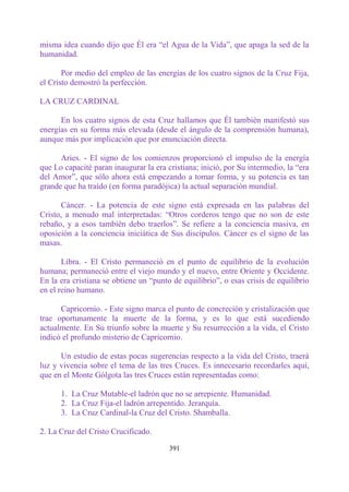 misma idea cuando dijo que Él era “el Agua de la Vida”, que apaga la sed de la
humanidad.

       Por medio del empleo de las energías de los cuatro signos de la Cruz Fija,
el Cristo demostró la perfección.

LA CRUZ CARDINAL

      En los cuatro signos de esta Cruz hallamos que Él también manifestó sus
energías en su forma más elevada (desde el ángulo de la comprensión humana),
aunque más por implicación que por enunciación directa.

      Aries. - El signo de los comienzos proporcionó el impulso de la energía
que Lo capacité paran inaugurar la era cristiana; inició, por Su intermedio, la “era
del Amor”, que sólo ahora está empezando a tomar forma, y su potencia es tan
grande que ha traído (en forma paradójica) la actual separación mundial.

      Cáncer. - La potencia de este signo está expresada en las palabras del
Cristo, a menudo mal interpretadas: “Otros corderos tengo que no son de este
rebaño, y a esos también debo traerlos”. Se refiere a la conciencia masiva, en
oposición a la conciencia iniciática de Sus discípulos. Cáncer es el signo de las
masas.

       Libra. - El Cristo permaneció en el punto de equilibrio de la evolución
humana; permaneció entre el viejo mundo y el nuevo, entre Oriente y Occidente.
En la era cristiana se obtiene un “punto de equilibrio”, o esas crisis de equilibrio
en el reino humano.

      Capricornio. - Este signo marca el punto de concreción y cristalización que
trae oportunamente la muerte de la forma, y es lo que está sucediendo
actualmente. En Su triunfo sobre la muerte y Su resurrección a la vida, el Cristo
indicó el profundo misterio de Capricornio.

      Un estudio de estas pocas sugerencias respecto a la vida del Cristo, traerá
luz y vivencia sobre el tema de las tres Cruces. Es innecesario recordarles aquí,
que en el Monte Gólgota las tres Cruces están representadas como:

      1. La Cruz Mutable-el ladrón que no se arrepiente. Humanidad.
      2. La Cruz Fija-el ladrón arrepentido. Jerarquía.
      3. La Cruz Cardinal-la Cruz del Cristo. Shamballa.

2. La Cruz del Cristo Crucificado.

                                        391
 