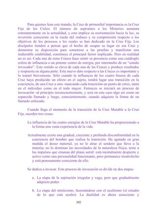 Para quienes lean este tratado, la Cruz de primordial importancia es la Cruz
Fija de los Cielos. El número de aspirantes a los Misterios aumenta
constantemente en la actualidad, y esto implica su reorientación hacia la luz, su
reversión consciente en la rueda del zodíaco y su comprensión respecto a los
objetivos de los procesos a los cuales se han dedicado en la Cruz Fija. Los
discípulos tienden a pensar que el hecho de ocupar su lugar en esa Cruz y
demostrar su disposición para someterse a las pruebas y manifestar una
inalterable estabilidad, constituye el principal factor implicado. Pero en realidad
no es así. Cada una de estas Cruces hace sentir su presencia como una cuádruple
esfera de influencia o un potente centro de energía, por intermedio de un “sonido
invocador”. Este sonido se eleva de cada una de las Cruces y produce resultados
y respuesta en alguna parte. Este nuevo dato respecto a las Cruces es importante y
lo trataré brevemente. Sólo cuando la influencia de los cuatro brazos de cada
Cruz haya producido un efecto en el sujeto, tendrá lugar una transición en la
conciencia, de una Cruz a otra -marcando cada transición un punto de crisis, tanto
en el individuo como en el todo mayor. Entonces se iniciará un proceso de
invocación -al principio inconscientemente, y será en este caso algo así como un
esparcido llamado y luego, conscientemente, cuando adquiera la forma de un
llamado enfocado.

       Cuando llega el momento de la transición de la Cruz Mutable a la Cruz
Fija, suceden tres cosas:

      La influencia de las cuatro energías de la Cruz Mutable ha proporcionado a
         la forma una vasta experiencia de la vida.

      Actualmente existe una gradual, creciente y profunda disconformidad en la
        conciencia del hombre que realiza la transición. Ha agotado en gran
        medida el deseo material, ya no le atrae el sendero que lleva a la
        materia; no lo dominan las necesidades de la naturaleza física; teme a
        los impulsos que emanan del plano astral: está mentalmente despierto y
        activo como una personalidad funcionante, pero permanece insatisfecho
        y está penosamente consciente de ello.

      Se dedica a invocar. Este proceso de invocación se divide en dos etapas:

         a. La etapa de la aspiración irregular y vaga, pero que gradualmente
            adquiere poder.

         b. La etapa del misticismo, fusionándose con el ocultismo (el estudio
            de lo que está oculto). La dualidad es ahora consciente y

                                       392
 