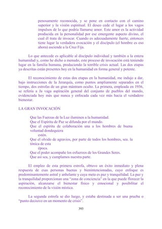 penosamente reconocida, y se pone en contacto con el camino
            superior y la visión espiritual. El deseo cede el lugar a los vagos
            impulsos de lo que podría llamarse amor. Este amor es la actividad
            producida en la personalidad por ese emergente aspecto divino, el
            cual él trata de invocar. Cuando es adecuadamente fuerte, entonces
            tiene lugar la verdadera evocación y el discípulo (el hombre es eso
            ahora) asciende a la Cruz Fija.

      Lo que antecede es aplicable al discípulo individual y también a la entera
humanidad y, como he dicho a menudo, este proceso de invocación está teniendo
lugar en la familia humana, produciendo la terrible crisis actual. Las dos etapas
ya descritas están presentes hoy en la humanidad en forma general y potente.

      El reconocimiento de estas dos etapas en la humanidad, me indujo a dar,
bajo instrucciones de la Jerarquía, como puntos ampliamente separados en el
tiempo, dos estrofas de un gran mántram oculto. La primera, empleada en 1936,
se refería a Ja vaga aspiración general del conjunto de pueblos del mundo,
evidenciada hoy más que nunca y enfocada cada vez más hacia el verdadero
bienestar.

LA GRAN INVOCACIÓN

       Que las Fuerzas de la Luz iluminen a la humanidad.
       Que el Espíritu de Paz se difunda por el mundo.
       Que el espíritu de colaboración una a los hombres de buena
       voluntad dondequiera
            estén.
       Que el olvido de agravios, por parte de todos los hombres, sea. la
       tónica de esta
            época.
       Que el poder acompañe los esfuerzos de los Grandes Seres.
       Que así sea, y cumplamos nuestra parte.

       El empleo de esta primera estrofa, obtuvo un éxito inmediato y plena
respuesta de esas personas buenas y bienintencionadas, cuyo enfoque es
predominantemente astral y anhelante y cuya meta es paz y tranquilidad. La paz y
la tranquilidad proporcionan una “zona de conciencia” en la que puede florecer la
aspiración, alcanzarse el bienestar físico y emocional y posibilitar el
reconocimiento de la visión mística.

      La segunda estrofa se dio luego, y estaba destinada a ser una prueba o
“punto decisivo en un momento de crisis”.

                                      393
 