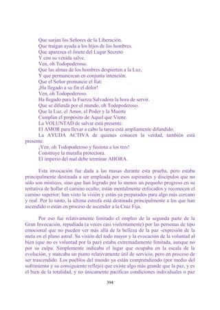 Que surjan los Señores de la Liberación.
      Que traigan ayuda a los hijos de los hombres.
      Que aparezca el Jinete del Lugar Secreto
      Y con su venida salve.
      Ven, oh Todopoderoso.
      Que las almas de los hombres despierten a la Luz,
      Y que permanezcan en conjunta intención.
      Que el Señor pronuncie el fíat:
      ¡Ha llegado a su fin el dolor!
      Ven, oh Todopoderoso.
      Ha llegado para la Fuerza Salvadora la hora de servir.
      Que se difunda por el mundo, oh Todopoderoso.
      Que la Luz, el Amor, el Poder y la Muerte
      Cumplan el propósito de Aquel que Viene.
      La VOLUNTAD de salvar está presente.
      El AMOR para llevar a cabo la tarea está ampliamente difundido.
      La AYUDA ACTIVA de quienes conocen la verdad, también está
presente.
      ¡Ven, oh Todopoderoso y fusiona a los tres!
      Construye la muralla protectora.
      El imperio del mal debe terminar AHORA.

       Esta invocación fue dada a las masas durante esta prueba, pero estaba
principalmente destinada a ser empleada por esos aspirantes y discípulos que no
sólo son místicos, sino que han logrado por lo menos un pequeño progreso en su
tentativa de hollar el camino oculto; están mentalmente enfocados y reconocen el
camino superior; han visto la visión y están ya preparados para algo más cercano
y real. Por lo tanto, la última estrofa está destinada principalmente a los que han
ascendido o están en proceso de ascender a la Cruz Fija.

       Por eso fue relativamente limitado el empleo de la segunda parte de la
Gran Invocación, repudiada (a veces casi violentamente) por las personas de tipo
emocional que no pueden ver más allá de la belleza de la paz -expresión de la
meta en el plano astral. Su visión del todo mayor y la evocación de la voluntad al
bien (que no es voluntad por la paz) estaba extremadamente limitada, aunque no
por su culpa. Simplemente indicaba el lugar que ocupaba en la escala de la
evolución, y marcaba un punto relativamente útil de servicio, pero en proceso de
ser trascendido. Los pueblos del mundo ya están comprendiendo (por medio del
sufrimiento y su consiguiente reflejo) que existe algo más grande que la paz, y es
el bien de la totalidad, y no únicamente pacíficas condiciones individuales o paz

                                       394
 