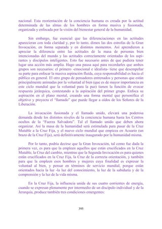 nacional. Esta reorientación de la conciencia humana es creada por la actitud
determinada de las almas de los hombres en forma masiva y fusionada,
organizada y enfocada por la visión del bienestar general de la humanidad.

       Sin embargo, fue esencial que las diferenciaciones en las actitudes
aparecieran con toda claridad y, por lo tanto, dimos las dos estrofas de la Gran
Invocación, en forma separada y en distintos momentos. Así aprendieron a
apreciar la diferencia entre las actitudes de la masa de personas bien
intencionadas del mundo y las actitudes correctamente orientadas de los aspi-
rantes y discípulos inteligentes. Esto fue necesario antes de que pudiera tener
lugar una acción más amplia. Hago una pausa aquí para recordarles que ambos
grupos son necesarios: el primero -emocional e idealista- tiene que desempeñar
su parte para enfocar la masiva aspiración fluida, cuya responsabilidad es hacia el
público en general. El otro grupo de pensadores entrenados y personas que están
principalmente animadas por la voluntad al bien (que es de mayor importancia en
este ciclo mundial que la voluntad para la paz) tienen la función de evocar
respuesta jerárquica, contestando a la aspiración del primer grupo. Enfoca su
aspiración en el plano mental, creando una forma mental que personifica el
objetivo y proyecta el “llamado” que puede llegar a oídos de los Señores de la
Liberación.

      La invocación fusionada y el llamado unido, elevará una poderosa
demanda desde los distintos niveles de la conciencia humana hasta los Centros
ocultos de la “Fuerza Salvadora”. Tal el llamado unido que deben ahora
organizar. Así la masa de la humanidad será estimulada para pasar de la Cruz
Mutable a la Cruz Fija, y el nuevo ciclo mundial que empieza en Acuario (un
brazo de la Cruz Fija), será definitivamente inaugurado por la humanidad misma.

       Por lo tanto, podría decirse que la Gran Invocación, tal como fue dada la
primera vez, es para que la empleen aquellos que están crucificados en la Cruz
Mutable, la Cruz del cambio, mientras que la Segunda Invocación es para quienes
están crucificados en la Cruz Fija, la Cruz de la correcta orientación, y también
para que la empleen esos hombres y mujeres cuya finalidad es expresar la
voluntad al bien, y pensar en términos de servicio mundial, porque están
orientados hacia la luz -la luz del conocimiento, la luz de la sabiduría y de la
comprensión y la luz de la vida misma.

      En la Cruz Fija, la influencia unida de sus cuatro corrientes de energía,
cuando se expresan plenamente por intermedio de un discípulo individual y de la
Jerarquía, produce también tres condiciones emergentes:



                                       395
 
