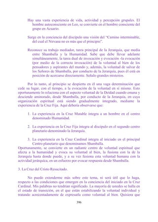 Hay una vasta experiencia de vida, actividad y percepción grupales. El
        hombre autoconsciente en Leo, se convierte en el hombre consciente del
        grupo en Acuario.

      Surge en la conciencia del discípulo una visión del “Camino interminable,
         del cual el Nirvana no es más que el principio”.

      Reconoce su trabajo mediador, tarea principal de la Jerarquía, que media
        entre Shamballa y la Humanidad. Sabe que debe llevar adelante
        simultáneamente, la tarea dual de invocación y evocación -la evocación
        (por medio de la correcta invocación) de la voluntad al bien de los
        pensadores y aspirantes del mundo y, además, la voluntad de salvar de
        los Señores de Shamballa, por conducto de la Jerarquía, pues él está en
        posición de acercarse directamente. Señalo grandes misterios.

      Por lo tanto, al principio se despierta en él una vaga determinación que
cede su lugar, con el tiempo, a la evocación de la voluntad en sí mismo. Esto
oportunamente lo relaciona con el aspecto voluntad de la Deidad cuando emana y
desciende aminorado, desde Shamballa, por conducto de la Jerarquía, en cuya
organización espiritual está siendo gradualmente integrado, mediante la
experiencia de la Cruz Fija. Aquí debería observarse que:

      1. La experiencia en la Cruz Mutable íntegra a un hombre en el centro
         denominado Humanidad.

      2. La experiencia en la Cruz Fija íntegra al discípulo en el segundo centro
         planetario denominado la Jerarquía.

       3. La experiencia en la Cruz Cardinal integra al iniciado en el principal
          Centro planetario que denominamos Shamballa.
Oportunamente, se convierte en un radiante centro de voluntad espiritual que
afecta a la humanidad y evoca su voluntad al bien, la fusiona con la de la
Jerarquía hasta donde puede, y a su vez fusiona esta voluntad humana con la
actividad jerárquica, en un esfuerzo por evocar respuesta desde Shamballa.

3. La Cruz del Cristo Resucitado.

       No puedo extenderme más sobre este tema, ni será útil que lo haga,
respecto a las condiciones que emergen en la conciencia del iniciado en la Cruz
Cardinal. Mis palabras no tendrían significado. La mayoría de ustedes se halla en
el estado de transición, en el que están estabilizando la voluntad individual y
tratando acrecentadamente de expresarla como voluntad al bien. Quisiera que

                                      396
 