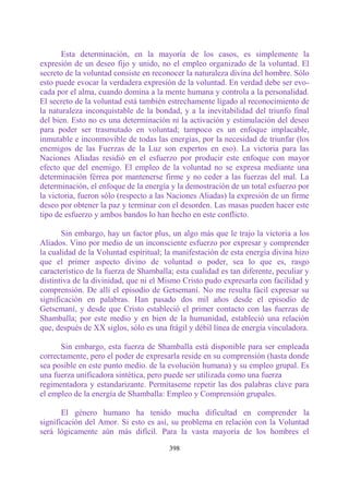 Esta determinación, en la mayoría de los casos, es simplemente la
expresión de un deseo fijo y unido, no el empleo organizado de la voluntad. El
secreto de la voluntad consiste en reconocer la naturaleza divina del hombre. Sólo
esto puede evocar la verdadera expresión de la voluntad. En verdad debe ser evo-
cada por el alma, cuando domina a la mente humana y controla a la personalidad.
El secreto de la voluntad está también estrechamente ligado al reconocimiento de
la naturaleza inconquistable de la bondad, y a la inevitabilidad del triunfo final
del bien. Esto no es una determinación ni la activación y estimulación del deseo
para poder ser trasmutado en voluntad; tampoco es un enfoque implacable,
inmutable e inconmovible de todas las energías, por la necesidad de triunfar (los
enemigos de las Fuerzas de la Luz son expertos en eso). La victoria para las
Naciones Aliadas residió en el esfuerzo por producir este enfoque con mayor
efecto que del enemigo. El empleo de la voluntad no se expresa mediante una
determinación férrea por mantenerse firme y no ceder a las fuerzas del mal. La
determinación, el enfoque de la energía y la demostración de un total esfuerzo por
la victoria, fueron sólo (respecto a las Naciones Aliadas) la expresión de un firme
deseo por obtener la paz y terminar con el desorden. Las masas pueden hacer este
tipo de esfuerzo y ambos bandos lo han hecho en este conflicto.

       Sin embargo, hay un factor plus, un algo más que le trajo la victoria a los
Aliados. Vino por medio de un inconsciente esfuerzo por expresar y comprender
la cualidad de la Voluntad espiritual; la manifestación de esta energía divina hizo
que el primer aspecto divino de voluntad o poder, sea lo que es, rasgo
característico de la fuerza de Shamballa; esta cualidad es tan diferente, peculiar y
distintiva de la divinidad, que ni el Mismo Cristo pudo expresarla con facilidad y
comprensión. De allí el episodio de Getsemaní. No me resulta fácil expresar su
significación en palabras. Han pasado dos mil años desde el episodio de
Getsemaní, y desde que Cristo estableció el primer contacto con las fuerzas de
Shamballa; por este medio y en bien de la humanidad, estableció una relación
que, después de XX siglos, sólo es una frágil y débil línea de energía vinculadora.

      Sin embargo, esta fuerza de Shamballa está disponible para ser empleada
correctamente, pero el poder de expresarla reside en su comprensión (hasta donde
sea posible en este punto medio. de la evolución humana) y su empleo grupal. Es
una fuerza unificadora sintética, pero puede ser utilizada como una fuerza
regimentadora y estandarizante. Permítaseme repetir las dos palabras clave para
el empleo de la energía de Shamballa: Empleo y Comprensión grupales.

       El género humano ha tenido mucha dificultad en comprender la
significación del Amor. Si esto es así, su problema en relación con la Voluntad
será lógicamente aún más difícil. Para la vasta mayoría de los hombres el

                                        398
 