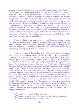 verdadero amor constituye sólo una teoría. El amor (como generalmente lo
interpretamos) se expresa como bondad, pero es una bondad hacia el aspecto
forma de la vida y de las personalidades que están a nuestro alrededor, y se
satisface a sí mismo a menudo mediante el deseo de cumplir con nuestras
obligaciones, y sin obstruir en forma alguna esas actividades y relaciones que
tienden al bienestar de nuestros semejantes. Se expresa por el deseo de terminar
con los abusos y lograr mundialmente condiciones materiales más felices; se
demuestra en amor materno y entre amigos, pero raras veces como amor entre
grupos y naciones. El amor es el tema de la enseñanza cristiana, así como la
voluntad divinamente expresada constituirá el tema de la futura religión mundial,
siendo el impulso que subyace en gran parte del buen trabajo realizado en los
campos de la filantropía y del bienestar humano, pero, en realidad, el amor no ha
sido nunca expresado -excepto por el Cristo.

       Si esto es así quizás me preguntarán, ¿ por qué hago tanto hincapié sobre
este superior aspecto divino? ¿ Por qué no esperar hasta que sepamos algo más
sobre el amor y cómo manifestarlo en nuestro medio ambiente? Porque, en su
verdadera expresión, la Voluntad es necesaria hoy como fuerza propulsora y
expulsora, y como agente clarificador y purificador.

      El primer registro de las palabras que el Cristo pronunció a Su madre
fueron (símbolo del aspecto sustancia de la divinidad) “¿ No sabéis que debo
ocuparme de los asuntos de mi Padre?” Esos asuntos que Él relacionó con el
primer aspecto divino, la Mónada o aspecto Padre, fue llevar a cabo el propósito
y cumplir la intención, la voluntad y el propósito de Dios. Su segunda enun-
ciación fue pronunciada durante el Bautismo, en el Jordán, cuando dijo a Juan el
Bautista: “Deja que esto sea así, pues nos corresponde cumplir con toda rectitud”.
Aquí, en esta segunda iniciación -que simboliza Ja conquista del deseo-, el Cristo
penetra en el reino de la realización, del cumplimiento y de la correcta actividad
planeada. Su propio deseo personal (necesariamente de orden superior, debido a
Su elevado grado de evolución) sustituye a la Voluntad divina. Nuevamente, al
final de Su vida, en la experiencia de Getsemaní, exclama: “Padre, no mi
voluntad sino la Tuya sea hecha”. Aún entonces, incluso para Él, era casi im-
posible poder expresar plenamente la voluntad, porque todavía estaba consciente
del inherente dualismo de Su posición y del contraste entre Su voluntad y la
voluntad de Dios. En estas tres enunciaciones, Cristo demostró Su
reconocimiento de los tres aspectos emergentes de la vida, la cualidad y la
energía de Shamballa:

      La Voluntad que condiciona el aspecto vida.
      La Voluntad que trae el cumplimiento de correctas relaciones humanas.
      La Voluntad que, finalmente, conquista a la muerte.

                                       399
 