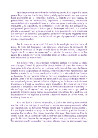 Quisiera presentar un cuadro más verdadero y exacto. Esto es posible ahora
porque la percepción, la relación y la integridad grupales, comienzan a ocupar un
lugar prominente en la conciencia humana. A medida que esto sucede, la
personalidad, que es individualista, separatista y autocentrada, retrocederá
acrecentadamente a segundo término, y el alma que posee conciencia grupal y es
incluyente y no separatista, irá destacándose cada vez más. En consecuencia,
desaparecerá gradualmente el interés por el horóscopo individual, y el cuadro
planetario universal y del sistema ocupará un lugar prominente en la conciencia
del individuo. El hombre se considerará a sí mismo como parte integrante de un
todo mucho más importante, y se interesará más por el grupo mundial, que de sí
mismo, como individuo.

      Por lo tanto no me ocuparé del tema de la astrología esotérica desde el
punto de vista del horóscopo. Las relaciones universales, la interacción de
energías, la naturaleza de lo que se halla detrás de la Gran Ilusión, la engañosa
“apariencia de las cosas tal como son” y el destino de nuestro planeta, de los
reinos de la naturaleza y de la humanidad como un todo, constituyen las partes
más importantes de nuestro tema.

       No me preocupa si los astrólogos modernos aceptan o rechazan las ideas
que expongo. Trataré de presentarles ciertos hechos tal como los reconoce la
Jerarquía e indicarles, si puedo, las realidades subjetivas, de las cuales la ilusión
externa es sólo la apariencia fenoménica, condicionada por los pensamientos del
hombre a través de las épocas; recalcaré la realidad de la vivencia de las Fuentes
de las cuales fluyen y emanan todas las fuerzas y energías que actúan en nuestro
planeta. Ante todo me esforzaré por demostrarles esa unidad omnipenetrante y
esa síntesis subyacente, base de todas las religiones y de las innumerables fuerzas
trasmitidas, y trataré de apartarlos, como individuos, del centro de su propio
escenario y conciencia -sin privarlos de su propia individualidad e identidad- y
sin embargo les demostraré que son parte de un todo mayor, que podrán
percibirlo conscientemente cuando puedan actuar como almas, de lo cual hoy son
inconscientes o sólo registran y sienten la realidad interna en la cual viven, se
mueven y tienen su ser.

      Esto me lleva a la tercera afirmación, la cual es tan básica y fundamental
que les pediría se detengan a considerarla, aunque no capten plenamente todas
sus implicaciones. La Sabiduría Antigua enseña que “el espacio es una entidad”.
La astrología esotérica se ocupa de la vida de esta entidad y de las fuerzas y
energías, los impulsos y los ritmos, los ciclos, el tiempo y las estaciones. Esto lo
afirmó H.P.B. en La Doctrina Secreta. Recuerden que existe una clave astrológica
para La Doctrina Secreta, la cual no puede todavía ser revelada en su totalidad.
Sin embargo, puedo insinuarles y sugerirles algunas líneas de acercamiento que,

                                         4
 