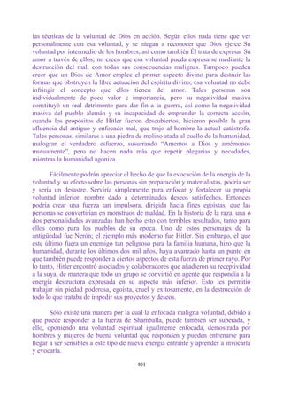 las técnicas de la voluntad de Dios en acción. Según ellos nada tiene que ver
personalmente con esa voluntad, y se niegan a reconocer que Dios ejerce Su
voluntad por intermedio de los hombres, así como también Él trata de expresar Su
amor a través de ellos; no creen que esa voluntad pueda expresarse mediante la
destrucción del mal, con todas sus consecuencias malignas. Tampoco pueden
creer que un Dios de Amor emplee el primer aspecto divino para destruir las
formas que obstruyen la libre actuación del espíritu divino; esa voluntad no debe
infringir el concepto que ellos tienen del amor. Tales personas son
individualmente de poco valor e importancia, pero su negatividad masiva
constituyó un real detrimento para dar fin a la guerra, así como la negatividad
masiva del pueblo alemán y su incapacidad de emprender la correcta acción,
cuando los propósitos de Hitler fueron descubiertos, hicieron posible la gran
afluencia del antiguo y enfocado mal, que trajo al hombre la actual catástrofe.
Tales personas, similares a una piedra de molino atada al cuello de la humanidad,
malogran el verdadero esfuerzo, susurrando “Amemos a Dios y amémonos
mutuamente”, pero no hacen nada más que repetir plegarias y necedades,
mientras la humanidad agoniza.

       Fácilmente podrán apreciar el hecho de que la evocación de la energía de la
voluntad y su efecto sobre las personas sin preparación y materialistas, podría ser
y sería un desastre. Serviría simplemente para enfocar y fortalecer su propia
voluntad inferior, nombre dado a determinados deseos satisfechos. Entonces
podría crear una fuerza tan impulsora, dirigida hacia fines egoístas, que las
personas se convertirían en monstruos de maldad. En la historia de la raza, una o
dos personalidades avanzadas han hecho esto con terribles resultados, tanto para
ellos como para los pueblos de su época. Uno de estos personajes de la
antigüedad fue Nerón; el ejemplo más moderno fue Hitler. Sin embargo, el que
este último fuera un enemigo tan peligroso para la familia humana, hizo que la
humanidad, durante los últimos dos mil años, haya avanzado hasta un punto en
que también puede responder a ciertos aspectos de esta fuerza de primer rayo. Por
lo tanto, Hitler encontró asociados y colaboradores que añadieron su receptividad
a la suya, de manera que todo un grupo se convirtió en agente que respondía a la
energía destructora expresada en su aspecto más inferior. Esto les permitió
trabajar sin piedad poderosa, egoísta, cruel y exitosamente, en la destrucción de
todo lo que trataba de impedir sus proyectos y deseos.

       Sólo existe una manera por la cual la enfocada maligna voluntad, debido a
que puede responder a la fuerza de Shamballa, puede también ser superada, y
ello, oponiendo una voluntad espiritual igualmente enfocada, demostrada por
hombres y mujeres de buena voluntad que responden y pueden entrenarse para
llegar a ser sensibles a este tipo de nueva energía entrante y aprender a invocarla
y evocarla.

                                       401
 