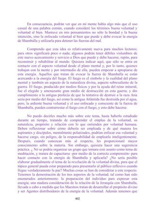 En consecuencia, podrán ver que en mi mente había algo más que el uso
casual de una palabra común, cuando consideré los términos buena voluntad y
voluntad al bien. Mantuve en mis pensamientos no sólo la bondad y la buena
intención, sino la enfocada voluntad al bien que puede y debe evocar la energía
de Shamballa y utilizarla para detener las fuerzas del mal.

       Comprendo que esta idea es relativamente nueva para muchos lectores;
para otros significará poco o nada; algunos podrán tener débiles vislumbres de
este nuevo acercamiento y servicio a Dios que puede y debe hacerse, repito, para
reconstruir y rehabilitar al mundo. Quisiera indicar aquí, que sólo se entra en
contacto con el aspecto voluntad desde el plano mental y, por lo tanto, quienes
trabajan con la mente y por intermedio de ella, pueden empezar a apropiarse de
esta energía. Aquellos que tratan de evocar la fuerza de Shamballa se están
acercando a la energía del fuego. El fuego es el símbolo y la cualidad del plano
mental y también un aspecto de la naturaleza divina, aspecto sobresaliente de la
guerra. El fuego, producido por medios físicos y por la ayuda del reino mineral,
fue el elegido y amenazante gran medio de destrucción en esta guerra; y dio
cumplimiento a la antigua profecía de que la tentativa de destruir a la raza Aria
sería por medio del fuego, así como la antigua Atlántida fue destruida por el agua,
pero, la ardiente buena voluntad y el uso enfocado y consciente de la fuerza de
Shamballa, pueden contrarrestar el fuego con el fuego, y esto debe hacerse.

       No puedo decirles mucho más sobre este tema, hasta haberlo estudiado
durante un tiempo, tratando de comprender el empleo de la voluntad, su
naturaleza, propósito y relación con lo que entienden por voluntad humana.
Deben reflexionar sobre cómo debería ser empleada y de qué manera los
aspirantes y discípulos, mentalmente polarizados, podrían enfocar esa voluntad y
hacerse cargo, sin peligro, de la responsabilidad de emplearla inteligentemente.
Después, cuando conozcan más al respecto, les proporcionaré mayor
conocimiento sobre la materia. Sin embargo, quisiera hacer una sugerencia
práctica. ¿ No se podría organizar un grupo que tomara este asunto como tema de
meditación, y tratara de capacitarse -por medio de la correcta comprensión- para
hacer contacto con la energía de Shamballa y aplicarla? ¿No sería posible
elaborar gradualmente el tema de la revelación de la voluntad divina, para que el
tópico general pueda estar preparado para presentarlo al público reflexivo cuando
llegue verdaderamente la paz? Muchas cosas se han de considerar a este respecto.
Tenemos la demostración de los tres aspectos de la voluntad, tal como han sido
enumerados anteriormente: la preparación del individuo para expresar esta
energía; una madura consideración de la relación de la Jerarquía con Shamballa,
llevada a cabo a medida que los Maestros tratan de desarrollar el propósito divino
y ser Agentes distribuidores de la energía de la voluntad. Además tenemos que

                                       402
 