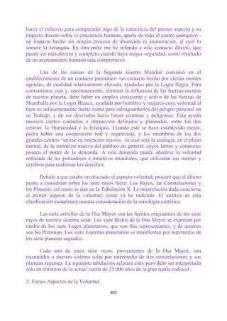 hacer el esfuerzo para comprender algo de la naturaleza del primer aspecto y su
impacto directo sobre la conciencia humana, aparte de todo el centro jerárquico -
un impacto hecho sin ningún proceso de absorción ni aminoración, al cual lo
somete la Jerarquía. En otra parte me he referido a este contacto directo, que
puede ser más directo y completo cuando haya mayor seguridad, como resultado
de un acercamiento humano más comprensivo.

       Una de las causas de la Segunda Guerra Mundial consistió en el
establecimiento de un contacto prematuro -un contacto hecho por ciertas mentes
egoístas, de cualidad relativamente elevada, ayudadas por la Logia Negra. Para
contrarrestar esto y, oportunamente, eliminar la influencia de las fuerzas oscuras
de nuestro planeta, debe haber un empleo consciente y activo de las fuerzas de
Shamballa por la Logia Blanca, ayudada por hombres y mujeres cuya voluntad al
bien es suficientemente fuerte como para salvaguardarlos del peligro personal en
su Trabajo, y de ser desviados hacia líneas erróneas y peligrosas. Esta ayuda
necesita ciertos contactos e interacción definidos y planeados, entre los dos
centros: la Humanidad y la Jerarquía. Cuando esté se haya establecido mejor,
podrá haber una cooperación real y organizada, y los miembros de los dos
grandes centros “unirse en intención masiva , lo cual será la analogía, en el plano
mental, de la intención masiva del público en general, cuyos labios y corazones
poseen el poder de la demanda. A esta demanda puede añadirse la voluntad
enfocada de los pensadores e intuitivos mundiales, que utilizarán sus mentes y
cerebros para reafirmar los derechos.

       Debido a que estaba involucrado el aspecto voluntad, procuré que el último
punto a considerar sobre los siete rayos fuera: Los Rayos, las Constelaciones y
los Planetas, tal como se dan en la Tabulación X. La interrelación dada concierne
al primer aspecto de la voluntad, como ya he indicado. El análisis de esta
clasificación completará nuestra consideración de la astrología esotérica.

       Las siete estrellas de la Osa Mayor son las fuentes originantes de los siete
rayos de nuestro sistema solar. Los siete Rishis de la Osa Mayor se expresan por
medio de los siete Logos planetarios, que son Sus representantes, y de quienes
son Su Prototipo. Los siete Espíritus planetarios se manifiestan por intermedio de
los siete planetas sagrados.

      Cada uno de estos siete rayos, provenientes de la Osa Mayor, son
trasmitidos a nuestro sistema solar por intermedio de tres constelaciones y sus
planetas regentes. La siguiente tabulación aclarará esto, pero debe ser interpretada
sólo en términos de la actual vuelta de 25.000 años de la gran rueda zodiacal.

2. Varios Aspectos de la Voluntad.

                                        403
 