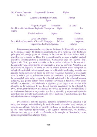 5to. Ciencia Concreta   Sagitario El Arquero             Júpiter
      La Tierra
                    AcuarioEl Portador de Urano                Júpiter
                                    Agua

                     Virgo La Vigen       Mercurio             La Luna
6to. Devoción Idealismo Sagitario El Arquero     Júpiter                    La
Tierra
                  Piscis Los Peces        Júpiter                      Plutón

                   Aries El Carnero          Marte                      Mercurio
7mo. Orden Ceremonial Cáncer El Cangrejo     la Luna                     Neptuno
                  Capricornio La Cabra Saturno                     Saturno

       Estamos considerando la expresión de la fuerza de Shamballa en términos
de Voluntad, es decir, del propósito divino, latente en la mente de Dios desde Los
principios del tiempo y en los albores de la creación. Esa idea existe total y
completa en la mente de Dios. En la manifestación es una actividad gradual
evolutiva, autorreveladora y manifestada. Conocemos algo del aspecto inte-
ligencia de Dios, que está revelado en la actividad viviente de la sustancia.
Lentamente vamos aprendiendo algo respecto al amor de ese Gran Pensador, y su
revelación ha llegado a la etapa en que la mente humana puede comparar su
método de actividad viviente con el amor de la Deidad visualizado y sentido, ex-
presado hasta ahora por el deseo de correctas relaciones humanas y el correcto
trato de todo lo que no es humano. Acerca de la voluntad y el propósito de Dios,
la humanidad nada sabe, porque la voluntad individual o la voluntad humana
colectiva, que podría actuar como intérprete revelador y también servir como
método de contacto, está dedicada al egoísmo y es ciega a los niveles más
elevados de la expresión divina. La así llamada aceptación de la voluntad de
Dios, por el género humano, está basada en su vida de deseo, en su negatividad y
en la visión de los santos, cuya nota clave fue la sumisión, y su punto de contacto
espiritual más elevado estaba matizado por el dualismo y condicionado por los
métodos humanos de interpretación.

       De acuerdo al método ocultista, debemos comenzar por lo universal y el
todo; a su tiempo, lo individual y lo particular serán revelados, pero siempre en
relación con el todo. Debería ser posible, mediante un estudio de los siete rayos,
de sus constelaciones relacionadas y sus agentes transmisores, los planetas,
obtener una idea general de la afluencia de la energía de Shamballa, como
propósito emergente en el plano físico.



                                       405
 