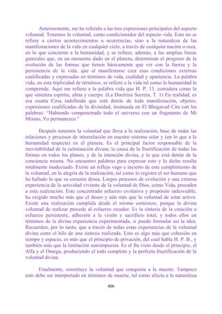 Anteriormente, me he referido a las tres expresiones principales del aspecto
voluntad. Tenemos la voluntad, como condicionador del aspecto vida. Esto no se
refiere a ciertos acontecimientos u ocurrencias, sino a la naturaleza de las
manifestaciones de la vida en cualquier ciclo, a través de cualquier nación o raza,
en lo que concierne a la humanidad, y se refiere, además, a las amplias líneas
generales que, en un momento dado en el planeta, determinan el progreso de la
evolución de las formas que tienen básicamente que ver con la fuerza y la
persistencia de la vida, que al manifestarse crea esas condiciones externas
cualificadas y expresadas en términos de vida, cualidad y apariencia. La palabra
vida, en esta triplicidad de términos, se refiere a la vida tal como la humanidad la
comprende. Aquí me refiero a la palabra vida que H. P. 13. considera como la
que sintetiza espíritu, alma y cuerpo. (La Doctrina Secreta, T. 1) En realidad, es
esa cuarta Cosa indefinida que está detrás de toda manifestación, objetos,
expresiones cualificadas de la divinidad, insinuada en El Bhagavad Cita con las
palabras: “Habiendo compenetrado todo el universo con un fragmento de Mi
Mismo, Yo permanezco.”

       Después tenemos la voluntad que lleva a la realización, base de todas las
relaciones y procesos de interrelación en nuestro sistema solar y (en lo que a la
humanidad respecta) en el planeta. Es el principal factor responsable de la
inevitabilidad de la culminación divina; la causa de la fructificación de todas las
formas en todos los planos, y de la intención divina, y lo que está detrás de la
conciencia misma. No encuentro palabras para expresar esto y lo dicho resulta
totalmente inadecuado. Existe un reflejo vago e incierto de este cumplimiento de
la voluntad, en la alegría de la realización, tal como lo registra el ser humano que
ha hallado lo que su corazón desea. Largos procesos de evolución y una extensa
experiencia de la actividad viviente de la voluntad de Dios, como Vida, preceden
a esta realización. Este concentrado esfuerzo evolutivo y propósito indesviable,
ha exigido mucho más que el deseo y aún más que la voluntad de estar activo.
Existe una realización cumplida desde el mismo comienzo, porque la divina
voluntad de realizar precede al esfuerzo creador. Es la síntesis de la creación o
esfuerzo persistente, adhesión a la visión y sacrificio total, y todos ellos en
términos de la divina experiencia experimentada, si puedo formular así la idea.
Recuerden, por lo tanto, que a través de todas estas experiencias de la voluntad
divina corre el hilo de una síntesis realizada. Esto es algo más que cohesión en
tiempo y espacio, es más que el principio de privación, del cual habla H. P. B., y
también más que la limitación autoimpuesta. Es el fin visto desde el principio, el
Alfa y el Omega, produciendo el todo completo y la perfecta fructificación de la
voluntad divina.

      Finalmente, constituye la voluntad que conquista a la muerte. Tampoco
esto debe ser interpretado en términos de muerte, tal como afecta a la naturaleza

                                        406
 
