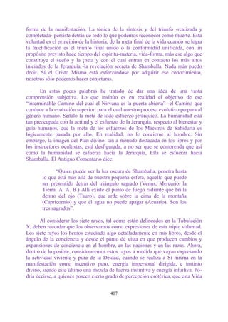 forma de la manifestación. La tónica de la síntesis y del triunfo -realizada y
completada- persiste detrás de todo lo que podemos reconocer como muerte. Esta
voluntad es el principio de la historia, de la meta final de la vida cuando se logra
la fructificación es el triunfo final unido o la conformidad unificada, con un
propósito previsto hace tiempo del espíritu-materia, vida-forma, más ese algo que
constituye el sueño y la ¡neta y con el cual entran en contacto los más altos
iniciados de la Jerarquía -la revelación secreta de Shamballa. Nada más puedo
decir. Si el Cristo Mismo está esforzándose por adquirir ese conocimiento,
nosotros sólo podemos hacer conjeturas.

       En estas pocas palabras he tratado de dar una idea de una vasta
comprensión subjetiva. Lo que insinúo es en realidad el objetivo de ese
“interminable Camino del cual el Nirvana es la puerta abierta” -el Camino que
conduce a la evolución superior, para el cual nuestro proceso evolutivo prepara al
género humano. Señalo la meta de todo esfuerzo jerárquico. La humanidad está
tan preocupada con la actitud y el esfuerzo de la Jerarquía, respecto al bienestar y
guía humanos, que la meta de los esfuerzos de los Maestros de Sabiduría es
lógicamente pasada por alto. En realidad, no le concierne al hombre. Sin
embargo, la imagen del Plan divino, tan a menudo destacada en los libros y por
los instructores ocultistas, está desfigurada, a no ser que se comprenda que así
como la humanidad se esfuerza hacia la Jerarquía, Ella se esfuerza hacia
Shamballa. El Antiguo Comentario dice:

              “Quien puede ver la luz oscura de Shamballa, penetra hasta
       lo que está más allá de nuestra pequeña esfera, aquello que puede
       ser presentido detrás del triángulo sagrado (Venus, Mercurio, la
       Tierra. A. A. B.) Allí existe el punto de fuego radiante que brilla
       dentro del ojo (Tauro), que arde sobre la cima de la montaña
       (Capricornio) y que el agua no puede apagar (Acuario). Son los
       tres sagrados”.

       Al considerar los siete rayos, tal como están delineados en la Tabulación
X, deben recordar que los observamos como expresiones de esta triple voluntad.
Los siete rayos los hemos estudiado algo detalladamente en mis libros, desde el
ángulo de la conciencia y desde el punto de vista en que producen cambios y
expansiones de conciencia en el hombre, en las naciones y en las razas. Ahora,
dentro de lo posible, consideraremos estos rayos a medida que vayan expresando
la actividad viviente y pura de la Deidad, cuando se realiza a Sí misma en la
manifestación como incentivo puro, energía impersonal dirigida, e instinto
divino, siendo este último una mezcla de fuerza instintiva y energía intuitiva. Po-
dría decirse, a quienes poseen cierto grado de percepción esotérica, que esta Vida


                                        407
 
