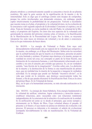planeta ortodoxo y constructivamente cuando se concentra a través de un planeta
esotérico. He aquí la guía secreta de la significación de la muerte y de la
inmortalidad. Esto es algo que el astrólogo común será incapaz de comprobar,
porque los ciclos involucrados son demasiado extensos, sin embargo, puede
captar intuitivamente la probabilidad de mi proposición. Volveré a recordarles
que nuestro tema es el plan, el propósito y la voluntad divinos, no la evolución de
la conciencia o del segundo aspecto de la divinidad. Concierne al espíritu y no al
alma. Trata de formular en cierta medida la vida del Padre, la voluntad de la Mó-
nada y el propósito del Espíritu. En éstos (los tres aspectos de la voluntad) está
germinando la simiente del próximo sistema solar, el tercero, y la fructificación
de la Manifestación de la Personalidad del Logos. Por lo tanto, es necesario
interpretar los siete rayos en términos de voluntad y no de amor o conciencia.
Esto es lo que trataremos de hacer ahora.

      ler. RAYO. - La energía de Voluntad o Poder. Este rayo está
      destacadamente relacionado con ese aspecto de la voluntad que conquista a
      la muerte, sin embargo, es el Rayo del Destructor. Sobre esto les recordaré
      que la actitud humana de que la muerte es el destructor, presenta un punto
      de vista limitado y erróneo. El primer rayo destruye a la muerte, porque en
      realidad no existe tal cosa; ese concepto es parte de la Gran Ilusión, una
      limitación de la conciencia humana, y está básicamente relacionado con el
      cerebro y no con el corazón, por extraño que parezca. Es, en un verdadero
      sentido, “una ficción de la imaginación”. Cavilen sobre esto. La abolición
      de la muerte y la destrucción de la forma es una manifestación de primer
      rayo, que en realidad trae la muerte de la negación e inaugura la verdadera
      actividad. Es la energía que puede ser llamada “incentivo divino”; es la
      vida que reside en la simiente, que destruye sucesivamente todas las
      formas, a fin de que pueda efectuarse la fructificación final. Ésta es la clave
      del primer Rayo. Es la Voluntad de Iniciar.
      Hoy, en lo que a la humanidad concierne, su más elevada realización es la
      iniciación.

      2do. RAYO. - La energía de Amor-Sabduría. Esta energía fundamental es
      la voluntad de unificar, sintetizar, lograr coherencia y atracción mutua y
      establecer relaciones, pero -recuerden esto- son relaciones totalmente
      independientes de la conciencia de la relación o la realización de la unidad.
      Es la unificación tal como se ve desde el principio, que existe siempre y
      eternamente en la Mente de Dios, Cuya voluntad abarca el pasado, el
      presente y el futuro y Cuya mente no piensa en términos de evolución o de
      proceso. El proceso es inherente a la simiente; el anhelo de evolucionar
      acompaña inevitablemente la vida en manifestación. Es la Voluntad de
      Unificar.

                                        409
 