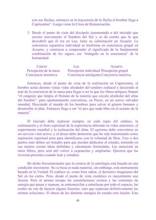 con sus flechas, entonces en la trayectoria de la flecha el hombre llega a
         Capricornio”. Luego viene la Crisis de Renunciación.

      3. Desde el punto de vista del discípulo juramentado o del iniciado que
         recorre nuevamente el Sendero del Sol y se da cuenta que lo que
         descubrió que él era en Leo, tiene su culminación en Acuario. La
         conciencia separativa individual se trasforma en conciencia grupal en
         Acuario, y comienza a comprender el significado de la fundamental
         combinación de los signos, ese “triángulo en la conciencia” de la
         humanidad:

           Cáncer                    Leo                      Acuario
     Percepción de la masa        Percepción individual Percepción grupal
     Conciencia instintiva        Conciencia inteligente Conciencia intuitiva

      Entonces, desde el punto de vista de la realización en Capricornio, el
hombre actúa durante varias vidas alrededor del sendero zodiacal y desciende al
mar de la conciencia de la masa para llegar a ser lo que los libros antiguos llaman
“el cangrejo que limpia el Océano de la materia que circula alrededor del alma
del hombre”, para oportunamente convertirse, en Piscis, en un activo salvador
mundial. Desciende al mundo de los hombres para salvar al género humano y
desarrollar el plan. Entonces llega a ser “el pez que nada libre en el océano de la
materia”.

       El iniciado debe expresar siempre, en cada signo del zodíaco, la
culminación y el fruto espiritual de la experiencia obtenida en vidas anteriores, el
experimento mundial y la realización del alma. El egoísmo debe convertirse en
un servicio vital activo, y el deseo debe demostrar que ha sido transmutado como
aspiración espiritual pura para identificarse con la voluntad de Dios. Uno o dos
puntos más deben ser tratados para que puedan dedicarse al estudio, teniendo en
sus mentes ciertas ideas definidas y claramente formuladas. Las mencioné en
otros libros, pero será útil volver a exponerlas y ampliarlas. Quisiera que las
tuvieran presentes cuando lean y estudien.

       He dicho frecuentemente que la ciencia de la astrología está basada en una
condición inexistente. No se basa en nada material, sin embargo, está eternamente
basada en la Verdad. El zodíaco es, como bien saben, el derrotero imaginario del
Sol en los cielos. Pero, desde el punto de vista exotérico es mayormente una
ilusión. Pero al mismo tiempo las constelaciones existen y las corrientes de
energía que pasan y repasan, se entremezclan y entrelazan por todo el espacio, las
cuales no son de manera alguna ilusorias, sino que expresan definitivamente las
eternas relaciones. El abuso de las distintas energías ha creado esta ilusión. Este

                                        41
 