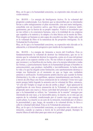Hoy, en lo que a la humanidad concierne, su expresión más elevada es la
visión mística.

3er. RAYO. - La energía de Inteligencia Activa. Es la voluntad del
propósito condicionado. Los factores que se desarrollan por su intermedio
llevan a cabo enérgicamente el plan reconocido, con una meta inteligente,
concebida con un incentivo activo, que lleva adelante el proceso inteli-
gentemente, por la fuerza de su propio impulso. Vuelvo a recordarles que
no me refiero a la conciencia humana, sino a la totalidad de esa empresa
que supedita a la materia y la adapta a la idea básica en la mente de Dios.
Pero ningún ser humano es aún capaz de concebir esa idea. Nadie sabe cuál
es la voluntad de Dios ni la naturaleza de Su propósito inteligente. Es la
Voluntad de Evolucionar.
Hoy, en lo que a la humanidad concierne, su expresión más elevada es la
educación, o el desarrollo progresivo por medio de la experiencia.

4to. RAYO. - La energía de Armonía a través del Conflicto. Ésta es
fundamentalmente la voluntad de destruir las limitaciones, que no es lo
mismo que la voluntad de destruir la negación, como en el caso del primer
rayo, pero es un aspecto similar a ése. No me refiero al aspecto conciencia
que reconoce y se beneficia de esa lucha, sino a la energía inherente a todas
las formas, y particularmente fuerte en la humanidad (porque el hombre es
autoconsciente), que produce, ineludible e inevitablemente, la lucha entre
la vida y lo que ha elegido como limitación; esto oportunamente destruye o
rompe esa limitación en el momento en que se logra una verdadera
armonía o unificación. Esotéricamente podría decirse que cuando la forma
(limitación) y la vida se equilibran, aparece inmediatamente una brecha, y
a través de ella fluye una fresca emanación de la voluntad. Cristo tuvo que
morir porque había logrado la armonía con la voluntad de Dios, entonces,
“el velo del Templo se rasgó en dos de arriba a abajo”. Aquí aparecerá la
significación de esta fresca emanación de la Voluntad; el escenario está
preparado para una nueva y fresca actividad del principio viviente. En lo
que a la humanidad se refiere, las “simientes de la muerte” emergen por
intermedio de este rayo, y la inexorable parca, la muerte, no es más que un
aspecto de la voluntad, condicionado por el cuarto rayo que emerge del
cuarto plano. La muerte es un acto de la intuición, trasmitido por el alma a
la personalidad y que, luego, de acuerdo a la voluntad divina, lo lleva a
cabo la voluntad individual. Ésta es la Voluntad de armonizar.
Hoy, en lo que a la humanidad concierne, su expresión más elevada es la
intuición, cuando se expresa a través de la actividad grupal. Siempre la
muerte libera al individuo para que entre en el grupo.


                                 410
 