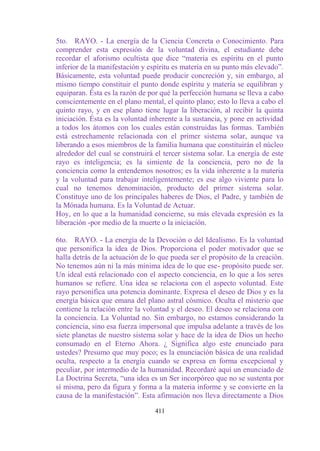 5to. RAYO. - La energía de la Ciencia Concreta o Conocimiento. Para
comprender esta expresión de la voluntad divina, el estudiante debe
recordar el aforismo ocultista que dice “materia es espíritu en el punto
inferior de la manifestación y espíritu es materia en su punto más elevado”.
Básicamente, esta voluntad puede producir concreción y, sin embargo, al
mismo tiempo constituir el punto donde espíritu y materia se equilibran y
equiparan. Ésta es la razón de por qué la perfección humana se lleva a cabo
conscientemente en el plano mental, el quinto plano; esto lo lleva a cabo el
quinto rayo, y en ese plano tiene lugar la liberación, al recibir la quinta
iniciación. Ésta es la voluntad inherente a la sustancia, y pone en actividad
a todos los átomos con los cuales están construidas las formas. También
está estrechamente relacionada con el primer sistema solar, aunque va
liberando a esos miembros de la familia humana que constituirán el núcleo
alrededor del cual se construirá el tercer sistema solar. La energía de este
rayo es inteligencia; es la simiente de la conciencia, pero no de la
conciencia como la entendemos nosotros; es la vida inherente a la materia
y la voluntad para trabajar inteligentemente; es ese algo viviente para lo
cual no tenemos denominación, producto del primer sistema solar.
Constituye uno de los principales haberes de Dios, el Padre, y también de
la Mónada humana. Es la Voluntad de Actuar.
Hoy, en lo que a la humanidad concierne, su más elevada expresión es la
liberación -por medio de la muerte o la iniciación.

6to. RAYO. - La energía de la Devoción o del Idealismo. Es la voluntad
que personifica la idea de Dios. Proporciona el poder motivador que se
halla detrás de la actuación de lo que pueda ser el propósito de la creación.
No tenemos aún ni la más mínima idea de lo que ese- propósito puede ser.
Un ideal está relacionado con el aspecto conciencia, en lo que a los seres
humanos se refiere. Una idea se relaciona con el aspecto voluntad. Este
rayo personifica una potencia dominante. Expresa el deseo de Dios y es la
energía básica que emana del plano astral cósmico. Oculta el misterio que
contiene la relación entre la voluntad y el deseo. El deseo se relaciona con
la conciencia. La Voluntad no. Sin embargo, no estamos considerando la
conciencia, sino esa fuerza impersonal que impulsa adelante a través de los
siete planetas de nuestro sistema solar y hace de la idea de Dios un hecho
consumado en el Eterno Ahora. ¿ Significa algo este enunciado para
ustedes? Presumo que muy poco; es la enunciación básica de una realidad
oculta, respecto a la energía cuando se expresa en forma excepcional y
peculiar, por intermedio de la humanidad. Recordaré aquí un enunciado de
La Doctrina Secreta, “una idea es un Ser incorpóreo que no se sustenta por
sí misma, pero da figura y forma a la materia informe y se convierte en la
causa de la manifestación”. Esta afirmación nos lleva directamente a Dios

                                 411
 