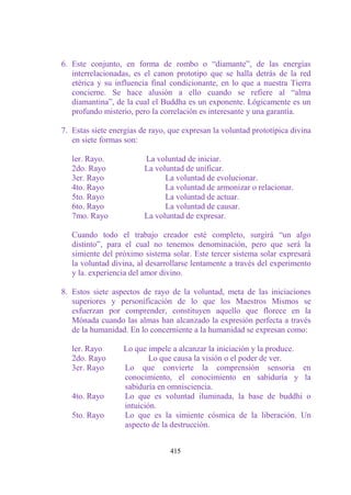 6. Este conjunto, en forma de rombo o “diamante”, de las energías
   interrelacionadas, es el canon prototipo que se halla detrás de la red
   etérica y su influencia final condicionante, en lo que a nuestra Tierra
   concierne. Se hace alusión a ello cuando se refiere al “alma
   diamantina”, de la cual el Buddha es un exponente. Lógicamente es un
   profundo misterio, pero la correlación es interesante y una garantía.

7. Estas siete energías de rayo, que expresan la voluntad prototípica divina
   en siete formas son:

   ler. Rayo.            La voluntad de iniciar.
   2do. Rayo             La voluntad de unificar.
   3er. Rayo                   La voluntad de evolucionar.
   4to. Rayo                   La voluntad de armonizar o relacionar.
   5to. Rayo                   La voluntad de actuar.
   6to. Rayo                   La voluntad de causar.
   7mo. Rayo             La voluntad de expresar.

   Cuando todo el trabajo creador esté completo, surgirá “un algo
   distinto”, para el cual no tenemos denominación, pero que será la
   simiente del próximo sistema solar. Este tercer sistema solar expresará
   la voluntad divina, al desarrollarse lentamente a través del experimento
   y la. experiencia del amor divino.

8. Estos siete aspectos de rayo de la voluntad, meta de las iniciaciones
   superiores y personificación de lo que los Maestros Mismos se
   esfuerzan por comprender, constituyen aquello que florece en la
   Mónada cuando las almas han alcanzado la expresión perfecta a través
   de la humanidad. En lo concerniente a la humanidad se expresan como:

   ler. Rayo      Lo que impele a alcanzar la iniciación y la produce.
   2do. Rayo              Lo que causa la visión o el poder de ver.
   3er. Rayo      Lo que convierte la comprensión sensoria en
                  conocimiento, el conocimiento en sabiduría y la
                  sabiduría en omnisciencia.
   4to. Rayo      Lo que es voluntad iluminada, la base de buddhi o
                  intuición.
   5to. Rayo      Lo que es la simiente cósmica de la liberación. Un
                  aspecto de la destrucción.


                                 415
 