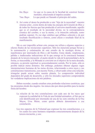 6to. Rayo       Lo que es la causa de la facultad de construir formas
                         mentales, relacionada al impulso creador.
         7mo. Rayo       Lo que puede ser llamado el principio del orden.

      9. Así como el deseo ha producido a este “hijo de la necesidad” -nuestro
         sistema solar-, existe detrás de todas las energías del Corazón de Dios y
         de todas las fuerzas que han producido el universo manifestado, aquello
         que es el resultado de la necesidad divina; no la correspondencia
         cósmica del cerebro, o sea la mente, o la intención enfocada, como
         podrían suponer. Es ese algo sintético que pr9duce cohesión y da por
         resultado fructificación o síntesis, como efecto o resultado final de la
         manifestación.

       Me es casi imposible aclarar esto, porque me refiero a algunos aspectos y
efectos finales de las iniciaciones superiores. Sólo los menciono porque llevan a
la consumación y culminación de este estudio de la sicología divina, al
manifestarse por intermedio de Dios y del hombre. Estoy dando, simplemente,
pálidas e inadecuadas indicaciones de lo que emerge en la conciencia humana
después de la tercera iniciación -el punto donde la vida de la personalidad o de la
forma, es trascendida, y la Mónada se convierte en el objetivo de la meta deseada;
entonces, su presión espiritual es acrecentadamente sentida. Por lo tanto, sólo es
posible indicar metas distantes. Sin embargo, podemos obtener algunas vagas
interpretaciones humanas de las metas divinas, relacionando a estos rayos y sus
constelaciones transmisoras, con nuestra Tierra, y observando cómo esta relación.
triangular puede actuar sobre nuestro planeta. La comprensión individual
dependerá del grado de desarrollo, y sólo los iniciados superiores comprenderán
las verdaderas implicaciones de mis palabras.

       Deben recordar, cuando estudian estas profundas relaciones esotéricas, que
las encaramos desde dos ángulos -los únicos dos por ahora posibles para la mente
finita del hombre:

      La relación de las tres constelaciones con cada uno de los rayos que
        expresan la cualidad de la Vida de una Entidad animadora -el Ser que se
        está identificando por intermedio de una de las siete estrellas de la Osa
        Mayor, Ursa Maior, como quizás debería denominarse a esa
        constelación.

      Los tres aspectos de la Voluntad que expresan las tres constelaciones, y a
        los cuales los seres humanos responden conscientemente después de la
        tercera iniciación, y son:


                                       416
 