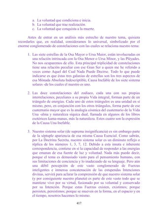 a. La voluntad que condiciona e inicia.
         b. La voluntad que trae realización.
         c. La voluntad que conquista a la muerte.

      Antes de entrar en un análisis más estrecho de nuestro tema, quisiera
recordarles que, en realidad, consideramos lo universal, simbolizado por el
enorme conglomerado de constelaciones con las cuales se relaciona nuestro tema:

      1. Las siete estrellas de la Osa Mayor o Ursa Maior, están involucradas en
         una relación intrincada con la Osa Menor o Ursa Minor, y las Pléyades.
         No nos ocuparemos de ello. Esta principal triplicidad de constelaciones
         tiene una relación peculiar con ese Gran Ser a quien me he referido a
         veces como Aquel del Cual Nada Puede Decirse. Todo lo que puede
         indicarse es que éstas tres galaxias de estrellas son los tres aspectos de
         esa Mónada Absoluta Indescriptible, Causa Inefable de los siete sistema
         solares -de los cuales el nuestro es uno.

      2. Las doce constelaciones del zodíaco, cada una con sus propias
         interrelaciones, peculiares a su propia Vida integral, forman parte de un
         triángulo de energías. Cada uno de estos triángulos es una unidad en sí
         mismo, pero, en conjunción con los otros triángulos, forma parte de ese
         cuaternario mayor que es la analogía cósmica del cuaternario de la Vida
         Una -alma y naturaleza síquica dual, llamada en algunos de los libros
         esotéricos kama-manas, más la naturaleza. Estos cuatro son la expresión
         de la Causa Una Inefable.

      3. Nuestro sistema solar (de suprema insignificancia) es sin embargo parte
         de la séptuple apariencia de esa misma Causa Esencial. Como sabrán,
         por La Doctrina Secreta, nuestro sistema solar es un diminuto reflejo o
         réplica de los números 1, 3, 7, 12. Debido a esta innata e inherente
         correspondencia, contiene en sí la capacidad de responder a las energías
         que emanan de esa fuente de luz y voluntad. Nada más puedo decir,
         porque el tema es demasiado vasto para el pensamiento humano, con
         sus limitaciones de conciencia y lo inadecuado de su lenguaje. Pero aún
         una débil percepción de este vasto conglomerado de Fuerzas
         inteligentes e inmensa concatenación de las estupendas Intenciones
         divinas, servirá para aclarar la comprensión de que nuestro sistema solar
         (y por consiguiente nuestro planeta) es parte de este vasto todo que se
         mantiene vivo por su virtud, fusionado por su voluntad y conservado
         por su Intención. Porque estas Fuerzas existen, existimos; porque
         persisten, persistimos; porque se mueven en la forma, en el espacio y en
         el tiempo, nosotros hacemos lo mismo.

                                       417
 