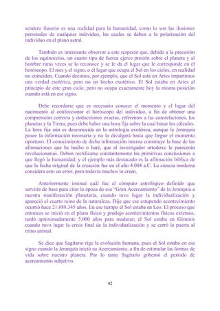 sendero ilusorio es una realidad para la humanidad, como lo son las ilusiones
personales de cualquier individuo, las cuales se deben a la polarización del
individuo en el plano astral.

      También es interesante observar a este respecto que, debido a la precesión
de los equinoccios, un cuarto tipo de fuerza ejerce presión sobre el planeta y al
hombre raras veces se lo reconoce y se le da el lugar que le corresponde en el
horóscopo. El mes y el signo, o el lugar que ocupa el Sol en los cielos, en realidad
no coinciden. Cuando decimos, por ejemplo, que el Sol está en Aries impartimos
una verdad esotérica, pero no un hecho exotérico. El Sol estaba en Aries al
principio de este gran ciclo; pero no ocupa exactamente hoy la misma posición
cuando está en ese signo.

       Debe recordarse que es necesario conocer el momento y el lugar del
nacimiento al confeccionar el horóscopo del individuo, a fin de obtener una
comprensión correcta y deducciones exactas, referentes a las constelaciones, los
planetas y la Tierra, pues debe haber una hora fija sobre la cual basar los cálculos.
La hora fija aún es desconocida en la astrología exotérica, aunque la Jerarquía
posee la información necesaria y no la divulgará hasta que llegue el momento
oportuno. El conocimiento de dicha información interna constituye la base de las
afirmaciones que he hecho o haré, que al investigador ortodoxo le parecerán
revolucionarias. Deben rectificarse constantemente las primitivas conclusiones a
que llegó la humanidad, y el ejemplo más destacado es la afirmación bíblica de
que la fecha original de la creación fue en el año 4.004 a.C. La ciencia moderna
considera esto un error, pero todavía muchos lo creen.

       Anteriormente insinué cuál fue el cómputo astrológico definido que
serviría de base para citar la época de ese “Gran Acercamiento” de la Jerarquía a
nuestra manifestación planetaria, cuando tuvo lugar la individualización y
apareció el cuarto reino de la naturaleza. Dije que ese estupendo acontecimiento
ocurrió hace 21.688.345 años. En ese tiempo el Sol estaba en Leo. El proceso que
entonces se inició en el plano físico y produjo acontecimientos físicos externos,
tardó aproximadamente 5.000 años para madurar; el Sol estaba en Géminis
cuando tuvo lugar la crisis final de la individualización y se cerró la puerta al
reino animal.

      Se dice que Sagitario rige la evolución humana, pues el Sol estaba en ese
signo cuando la Jerarquía inició su Acercamiento, a fin de estimular las formas de
vida sobre nuestro planeta. Por lo tanto Sagitario gobernó el periodo de
acercamiento subjetivo.



                                         42
 
