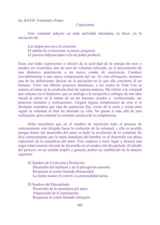 ler. RAYO. Voluntad o Poder:
                                       Capricornio

       Esta voluntad subyace en toda actividad iniciadora, es decir, en la
iniciación de:

      Las etapas previas a la creación.
      El anhelo de evolucionar, avanzar, progresar.
      El proceso diferenciador a fin de poder producir.

Éstas son todas expresiones o efectos de la actividad de la energía de rayo y
pueden ser resumidas, por un acto de voluntad enfocada, en el pensamiento de
una dinámica penetración a un nuevo estado de conciencia. Conduce
inevitablemente a una nueva comprensión del ser. En esta afirmación, tenemos
una de las definiciones básicas de la iniciación en lo que ella concierne al ser
humano. Éstos son débiles procesos dinámicos, a los cuales la Vida Una se
somete al entrar en la condición dual de espíritu-materia. Me refiero a la voluntad
que subyace en el dualismo, que es análoga a la recepción y enfoque de una idea
inicial al entrar en la mente de un ser humano creador y evolucionado, sus
procesos mentales y realizaciones. Llegará alguna comprensión de esto si el
discípulo considera qué tipo de aspiración fija, visión de la meta y visión para
seguir la voluntad al bien ha afectado su vida. No puede ir más allá de esta
realización, pero contiene la simiente cósmica de la comprensión.

       Debe recordarse que en el sendero de iniciación todo el proceso de
entrenamiento está dirigido hacia la evolución de la voluntad, y ello es posible
porque detrás del desarrollo del amor se halla la revelación de la voluntad. Se
dice correctamente que la meta inmediata del hombre es el desarrollo (en plena
expresión) de la naturaleza del amor. Esto empieza a tener lugar y alcanza una
etapa relativamente elevada de desarrollo en el sendero del discipulado. El detalle
del proceso, en un sentido amplio y general, podría ser establecido de la manera
siguiente:

      El Sendero de Evolución y Probación
         Desarrollo del intelecto y de la percepción sensoria.
         Respuesta al centro llamado Humanidad
         La mente asume el control. La personalidad actúa.

      El Sendero del Discipulado
         Desarrollo de la naturaleza del amor.
         Adquisición de la iluminación.
         Respuesta al centro llamado Jerarquía.

                                       422
 