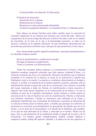 Controla budhi o la intuición. El alma actúa.

      El Sendero de Iniciación
         Desarrollo de la voluntad
         Realización de la síntesis.
         Respuesta al centro denominado Shamballa
         Controla el porpósito dinámico. La voluntad al bien. La Mónada actúa.

       Esto abarca un terreno familiar para todos ustedes, pero es necesario la
constante repetición en un esfuerzo por alcanzar una visión del todo. Ahora nos
ocuparemos de la tercera etapa del proceso evolutivo llevada a cabo en el sendero
de iniciación, en el cual, en lo que a la humanidad concierne, se entra en la
tercera y culmina en la séptima iniciación -la más fácilmente alcanzada por las
personas que pertenece al primer rayo, más que las que pertenecen a otros rayos.

       Esto -hasta donde pueden captarlo actualmente- concierne principalmente a
la voluntad creadora cuando:

      Inicia la manifestación y condiciona lo creado.
      Da lugar al oportuno cumplimiento.
      Vence a la muerte o la diferenciación.

       Todos los iniciados deben expresar, y eventualmente lo hacen, voluntad
dinámica creadora, propósito enfocado, que sólo expresa voluntad al bien, y el
esfuerzo sostenido que lleva a la realización. Quisiera recordarles que el esfuerzo
sostenido es la simiente de la síntesis, la causa de la realización y aquello que
finalmente vence a la muerte. La muerte es, realmente, deterioración en tiempo y
espacio, y se debe a la tendencia de la materia-espíritu a aislarse, mientras está en
manifestación (desde el punto de vista de la conciencia). Este esfuerzo sostenido
del Logos mantiene a todas las formas en manifestación y hasta conserva el
aspecto vida como factor integrante en la construcción de la forma y -lo que es
también un acto de la voluntad sustentadora- puede abstraer o retirar intacta la
conciencia de la vida al finalizar un ciclo de manifestación. Muerte y limitación
son términos sinónimos. Cuando la conciencia está enfocada en la forma y
totalmente identificada con el principio de limitación, considera la liberación de
la vida de la forma como la muerte; pero, a medida que prosigue la evolución, la
conciencia se convierte acrecentadamente en percepción de aquello que no es la
forma, y en el reino de lo trascendente, o el mundo de lo abstracto, por ejemplo,
en lo que ha sido abstraído de la forma y enfocado en sí mismo. Dicho sea de
paso, esto es una definición de la meditación desde el ángulo de la meta y de la
realización. Un hombre puede verdaderamente meditar cuando empieza a
emplear la mente, reflejo del aspecto voluntad, y lo aplica en sus tres aspectos: al

                                        423
 