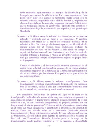 serán enfocadas oportunamente las energías de Shamballa y de la
         Jerarquía para redimir la vida de todos los reinos subhumanos. Esto
         podrá tener lugar sólo cuando la humanidad pueda actuar con la
         voluntad enfocada, engendrada por la vida de Shamballa, inspirada por
         el amor, fomentada por la Jerarquía y expresada por medio del intelecto,
         que la humanidad misma ha desarrollado -aplicado todo dinámica y
         conscientemente bajo la presión de lo que superior y más grande que
         Shamballa.

      Se conoce a Sí Mismo como la voluntad tras formadora, o ese proceso
         aplicado y sostenido que da lugar a las mutaciones Y cambios
         necesarios, por medio de la acción del constante incentivo de la
         voluntad al bien. Sin embargo, al mismo tiempo, no está identificado de
         manera alguna con el proceso. Estas mutaciones producen la
         transformación del Uno en los Muchos y más tarde, en tiempo y
         espacio, de los Muchos en el Uno, llevándose a cabo desde un punto de
         voluntad enfocada y dinámica, el “Punto en el Centro” que no cambia,
         sino que permanece siempre infatigablemente sujeto a su propio inhe-
         rente propósito.

         Cuando el discípulo o el iniciado puede también permanecer en el
         centro como voluntad transformadora, entonces le es posible efectuar
         los cambios necesarios en la naturaleza de la forma sin identificarse con
         ella ni ser afectado por los mismos. Esto podría servir para aclarar lo
         que quiere significar.

      Se conoce a Sí Mismo como la voluntad transfiguradora. Esta
        transfiguración constituye el cumplimiento del propósito y la expresión
        final de la síntesis, llevada a cabo por la sustentadora voluntad al bien
        de la trascendente, transmisora y transformadora voluntad.

       Los estudiantes harían bien en apartar sus ojos de la meta de la
transfiguración (realizada en la tercera iniciación y acrecentadamente presente en
cada iniciación anterior) y prestar mayor atención al reconocimiento de lo que
existe en ellos, lo cual “habiendo compenetrado su pequeño universo con un
fragmento de sí mismo, permanece”. Entonces habrán afianzado sus conciencias
en el centro del poder trascendente y garantizado la afluencia de la voluntad de
realizar. Desde ese elevado punto en la conciencia (alcanzado primero
imaginativamente y luego prácticamente), hallarán de valor trabajar en el proceso
de transmisión, reconociéndose como agentes de transmisión de la voluntad al
bien del Uno Trascendente. Después deberían pasar a la etapa de la
transformación, donde podrían visualizar y ver la necesaria y desarrollada

                                       425
 