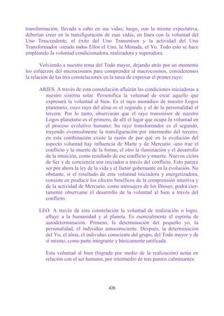 transformación, llevada a cabo en sus vidas; luego, con la misma expectativa,
deberían creer en la transfiguración de esas vidas, en línea con la voluntad del
Uno Trascendente, el éxito del Uno Transmisor y la actividad del Uno
Transformador -siendo todos Ellos el Uno, la Mónada, el Yo. Todo esto se hace
empleando Ja voluntad condicionadora, realizadora y superadora.

       Volviendo a nuestro tema del Todo mayor, dejando atrás por un momento
los esfuerzos del microcosmos para comprender al macrocosmos, consideremos
la relación de las tres constelaciones en la tarea de expresar el primer rayo:

      ARIES. A través de esta constelación afluirán las condiciones iniciadoras a
        nuestro sistema solar. Personifica la voluntad de crear aquello que
        expresará la voluntad al bien. Es el rayo monádico de nuestro Logos
        planetario, cuyo rayo del alma es el segundo y el de la personalidad el
        tercero. Por lo tanto, observarán que el rayo transmisor de nuestro
        Logos planetario es el primero, de allí el lugar que ocupa Ja voluntad en
        el proceso evolutivo humano; Su rayo transformador es el segundo,
        trayendo eventualmente la transfiguración por intermedio del tercero;
        en esta combinación existe la razón de por qué en la evolución del
        aspecto voluntad hay influencia de Marte y de Mercurio -uno trae el
        conflicto y la muerte de la forma; el otro la iluminación y el desarrollo
        de la intuición, como resultado de ese conflicto y muerte. Nuevos ciclos
        de Ser y de conciencia son iniciados a través del conflicto. Esto parece
        ser por ahora la ley de la vida y el factor gobernante en la evolución. No
        obstante, si el resultado de esta voluntad iniciadora y energetizadora,
        consiste en producir los efectos benéficos de la comprensión intuitiva y
        de la actividad de Mercurio, como mensajero de los Dioses, podrá cier-
        tamente observarse el desarrollo de la voluntad al bien a través del
        conflicto.

      LEO. A través de esta constelación la voluntad de realización o logro,
        afluye a la humanidad y al planeta. Es esencialmente el espíritu de
        autodeterminación. Primero, la determinación del pequeño yo, la
        personalidad, el individuo autoconsciente. Después, la determinación
        del Yo, el alma, el individuo consciente del grupo, del Todo mayor y de
        sí mismo, como parte integrante y básicamente unificada.

         Esta voluntad al bien (lograda por medio de la realización) actúa en
         relación con el ser humano, por intermedio de tres puntos culminantes:




                                       426
 
