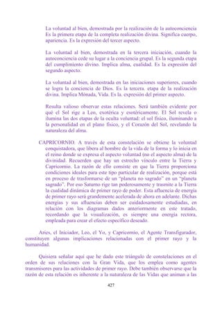 La voluntad al bien, demostrada por la realización de la autoconciencia
         Es la primera etapa de la completa realización divina. Significa cuerpo,
         apariencia. Es la expresión del tercer aspecto.

         La voluntad al bien, demostrada en la tercera iniciación, cuando la
         autoconciencia cede su lugar a la conciencia grupal. Es la segunda etapa
         del cumplimiento divino. Implica alma, cualidad. Es la expresión del
         segundo aspecto.

         La voluntad al bien, demostrada en las iniciaciones superiores, cuando
         se logra la conciencia de Dios. Es la tercera. etapa de la realización
         divina. Implica Mónada, Vida. Es la. expresión del primer aspecto.

         Resulta valioso observar estas relaciones. Será también evidente por
         qué el Sol rige a Leo, exotérica y esotéricamente. El Sol revela o
         ilumina las dos etapas de la oculta voluntad: el sol físico, iluminando a
         la personalidad en el plano físico, y el Corazón del Sol, revelando la
         naturaleza del alma.

      CAPRICORNIO. A través de esta constelación se obtiene la voluntad
        conquistadora, que libera al hombre de la vida de la forma y lo inicia en
        el reino donde se expresa el aspecto voluntad (no el aspecto alma) de la
        divinidad. Recuerden que hay un estrecho vínculo entre la Tierra y
        Capricornio. La razón de ello consiste en que la Tierra proporciona
        condiciones ideales para este tipo particular de realización, porque está
        en proceso de trasformarse de un “planeta no sagrado” en un “planeta
        sagrado”. Por eso Saturno rige tan poderosamente y trasmite a la Tierra
        la cualidad dinámica de primer rayo de poder. Esta afluencia de energía
        de primer rayo será grandemente acelerada de ahora en adelante. Dichas
        energías y sus afluencias deben ser cuidadosamente estudiadas, en
        relación con los diagramas dados anteriormente en este tratado,
        recordando que la visualización, es siempre una energía rectora,
        empleada para crear el efecto específico deseado.

       Aries, el Iniciador, Leo, el Yo, y Capricornio, el Agente Transfigurador,
constituyen algunas implicaciones relacionadas con el primer rayo y la
humanidad.

      Quisiera señalar aquí que he dado este triángulo de constelaciones en el
orden de sus relaciones con la Gran Vida, que los emplea como agentes
transmisores para las actividades de primer rayo. Debe también observarse que la
razón de esta relación es inherente a la naturaleza de las Vidas que animan a las

                                       427
 