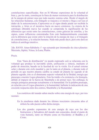 constelaciones especificadas. Son en Sí Mismas expresiones de la voluntad al
bien y, por lo tanto, constituyen la línea de menor resistencia para la distribución
de la energía de primer rayo por todo nuestro sistema solar. Desde el ángulo de
las relaciones humanas, este triángulo se reajusta a sí mismo y llega a ser Leo el
dador de la autoconciencia; Capricornio es el signo donde puede ser recibida la
iniciación, y Aries es el incentivo hacia un nuevo comienzo. La ciencia de la
astrología obtendrá nueva luz cuando se comprenda la significación de las
diferencias que existe entre las constelaciones, como galaxias de estrellas, y los
signos, como influencias concentradas Esto está fundamentalmente conectado
con la diferencia que existe entre la relación de la energía de rayo y el triángulo
de constelaciones, y la relación humana. Nada más puedo decir, pero esto dará un
indicio al astrólogo intuitivo.

2do. RAYO. Amor-Sabiduría: f ~rgo actuando por intermedio de cinco planetas:
Mercurio, Júpiter, Venus, la Luna, Plutón.

Piscis.

       Esta “línea de distribución” (si puedo expresarlo así) se relaciona con la
voluntad que produce la inevitable unión, unificación y síntesis, mediante el
poder de atracción, basado en la facultad de ver la visión. En el actual sistema
solar y durante este ciclo mundial y, por lo tanto en el planeta, y durante todo el
período en que nuestro planeta cambia su estado de planeta no sagrado al de
planeta sagrado, éste es el dominante aspecto voluntad de la Deidad, energía que
preocupa a nuestro Logos planetario. Esto ha traído a la existencia a la Jerarquía,
debido al impacto de la fuerza de Shamballa o de primer rayo. Sin embargo, la
energía jerárquica preocupa actualmente a la humanidad. En la palabra preocupa,
en relación con el Logos planetario y la humanidad, hallarán la indicación de una
creciente respuesta entre dos centros, Shamballa y la Humanidad.

      Los esotéricos del mundo saben mucho sobre esta energía de rayo, por tres
razones:

      En la enseñanza dada durante los últimos trescientos cincuenta años el
        énfasis ha sido puesto sobre dicha energía.

      Los dos grandes exponentes de esta energía de rayo son los dos
        Instructores y Salvadores del mundo más conocidos, desde el punto de
        vista humano, tanto en Oriente como en Occidente: el Buddha y el
        Cristo.



                                        428
 