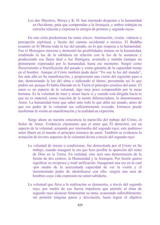 Los dos Maestros, Morya y K. H. han intentado despertar a la humanidad
        en Occidente, para que comprendan a la Jerarquía, y ambos trabajan en
        estrecha relación y expresan la energía de primero y segundo rayos.

       En este ciclo predominan las notas claves: iluminación, visión, videncia o
percepción espiritual, y fusión del camino occidental o místico. El Buddha
resumió en Sí Mismo toda la luz del pasado, en lo que respecta a la humanidad.
Fue el Mensajero máximo y demostró las posibilidades innatas en la humanidad,
irradiando la luz de la sabiduría en relación con la luz de la sustancia y
produciendo esa llama dual o luz flamígera, aventada y nutrida (aunque no
plenamente expresada) por la humanidad, hasta ese momento. Surgió como
florecimiento o fructificación del pasado y como garantía de la capacidad innata
en el hombre. Aunque el Cristo también pudo decir “Yo soy la luz del mundo”,
fue más allá en Su manifestación, y proporcionó una visión del siguiente paso a
dar, demostrando la luz del alma e indicando el futuro, presentado así lo que
podría ser, porque Él había liberado en la Tierra el principio cósmico del amor. El
amor es un aspecto de la voluntad, algo muy poco comprendido por la masa
humana. Es la voluntad de traer y atraer hacia sí y cuando está dirigida hacia lo
que no es material, como reacción de la mente diferenciadora, lo denominamos
Amor. La humanidad tiene que saber ante todo lo que debe ser amado, antes de
que ese poder de la voluntad sea suficientemente evocado. Entonces puede
trasformar la visión en manifestación y la realidad en expresión.

      Surge ahora en nuestra conciencia la maravilla del trabajo del Cristo, el
Señor de Amor. Evidencia claramente que el amor que Él demostró, era un
aspecto de la voluntad, actuando por intermedio del segundo rayo; este poderoso
amor liberó en el mundo el principio cósmico de amor. También se evidencia la
actuación de los tres aspectos de la voluntad divina a través del segundo rayo:

      La voluntad de iniciar o condicionar, fue demostrada por el Cristo en Su
         trabajo, cuando inauguró la era que hizo posible la aparición del reino
         de Dios en la Tierra. En realidad, esto será una demostración de la
         fusión de dos centros, la Humanidad y la Jerarquía. Por fusión quiero
         significar su recíproca y total unificación. Inaugurará una era en la cual
         -por medio de la acrecentada capacidad de ver la visión y el
         incrementado poder de identificarse con ella- surgirá una raza de
         hombres cuya vida expresará ese amor-sabiduría.

      La voluntad que lleva a la realización se demuestra, a través del segundo
         rayo, por medio de esa fuerza impulsora que permite al alma de
         segundo rayo alcanzar firmemente su meta, avanzando inflexiblemente,
         sin permitir ninguna pausa y desviación, hasta lograr el objetivo

                                       429
 