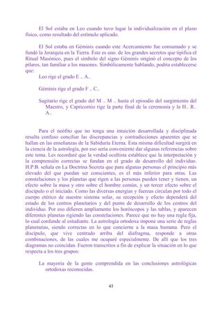 El Sol estaba en Leo cuando tuvo lugar la individualización en el plano
físico, como resultado del estímulo aplicado.

       El Sol estaba en Géminis cuando este Acercamiento fue consumado y se
fundó la Jerarquía en la Tierra. Éste es uno. de los grandes secretos que tipifica el
Ritual Masónico, pues el símbolo del signo Géminis originó el concepto de los
pilares, tan familiar a los masones. Simbólicamente hablando, podría establecerse
que:
       Leo rige el grado E .. A..

      Géminis rige el grado F .. C..

      Sagitario rige el grado del M .. M .. hasta el episodio del surgimiento del
         Maestro, y Capricornio rige la parte final de la ceremonia y la H.. R..
         A..


       Para el neófito que no tenga una intuición desarrollada y disciplinada
resulta confuso conciliar las discrepancias y contradicciones aparentes que se
hallan en las enseñanzas de la Sabiduría Eterna. Esta misma dificultad surgirá en
la ciencia de la astrología, por eso sería conveniente dar algunas referencias sobre
este tema. Les recordaré que la verdad ocultista establece que la interpretación y
la comprensión correctas se fundan en el grado de desarrollo del individuo.
H.P.B. señala en La Doctrina Secreta que para algunas personas el principio más
elevado del que puedan ser conscientes, es el más inferior para otras. Las
constelaciones y los planetas que rigen a las personas pueden tener y tienen, un
efecto sobre la masa y otro sobre el hombre común, y un tercer efecto sobre el
discípulo o el iniciado. Como las diversas energías y fuerzas circulan por todo el
cuerpo etérico de nuestro sistema solar, su recepción y efecto dependerá del
estado de los centros planetarios y del punto de desarrollo de los centros del
individuo. Por eso difieren ampliamente los horóscopos y las tablas, y aparecen
diferentes planetas rigiendo las constelaciones. Parece que no hay una regla fija,
lo cual confunde al estudiante. La astrología ortodoxa impone una serie de reglas
planetarias, siendo correctas en lo que concierne a la masa humana. Pero el
discípulo, que vive centrado arriba del diafragma, responde a otras
combinaciones, de las cuales me ocuparé especialmente. De allí que los tres
diagramas no coincidan. Fueron transcritos a fin de explicar la situación en lo que
respecta a los tres grupos:

      La mayoría de la gente comprendida en las conclusiones astrológicas
        ortodoxas reconocidas.


                                         43
 