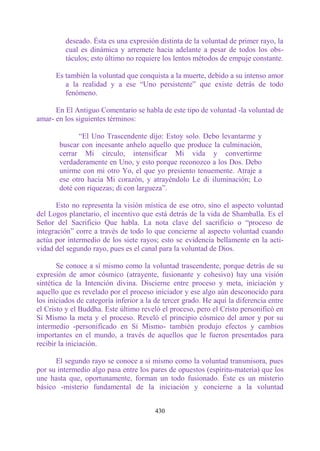deseado. Ésta es una expresión distinta de la voluntad de primer rayo, la
         cual es dinámica y arremete hacia adelante a pesar de todos los obs-
         táculos; esto último no requiere los lentos métodos de empuje constante.

      Es también la voluntad que conquista a la muerte, debido a su intenso amor
         a la realidad y a ese “Uno persistente” que existe detrás de todo
         fenómeno.

      En El Antiguo Comentario se habla de este tipo de voluntad -la voluntad de
amar- en los siguientes términos:

             “El Uno Trascendente dijo: Estoy solo. Debo levantarme y
       buscar con incesante anhelo aquello que produce la culminación,
       cerrar Mi círculo, intensificar Mi vida y convertirme
       verdaderamente en Uno, y esto porque reconozco a los Dos. Debo
       unirme con mi otro Yo, el que yo presiento tenuemente. Atraje a
       ese otro hacia Mi corazón, y atrayéndolo Le di iluminación; Lo
       doté con riquezas; di con largueza”.

       Esto no representa la visión mística de ese otro, sino el aspecto voluntad
del Logos planetario, el incentivo que está detrás de la vida de Shamballa. Es el
Señor del Sacrificio Que habla. La nota clave del sacrificio o “proceso de
integración” corre a través de todo lo que concierne al aspecto voluntad cuando
actúa por intermedio de los siete rayos; esto se evidencia bellamente en la acti-
vidad del segundo rayo, pues es el canal para la voluntad de Dios.

       Se conoce a sí mismo como la voluntad trascendente, porque detrás de su
expresión de amor cósmico (atrayente, fusionante y cohesivo) hay una visión
sintética de la Intención divina. Discierne entre proceso y meta, iniciación y
aquello que es revelado por el proceso iniciador y ese algo aún desconocido para
los iniciados de categoría inferior a la de tercer grado. He aquí la diferencia entre
el Cristo y el Buddha. Este último reveló el proceso, pero el Cristo personificó en
Sí Mismo la meta y el proceso. Reveló el principio cósmico del amor y por su
intermedio -personificado en Sí Mismo- también produjo efectos y cambios
importantes en el mundo, a través de aquellos que le fueron presentados para
recibir la iniciación.

      El segundo rayo se conoce a sí mismo como la voluntad transmisora, pues
por su intermedio algo pasa entre los pares de opuestos (espíritu-materia) que los
une hasta que, oportunamente, forman un todo fusionado. Éste es un misterio
básico -misterio fundamental de la iniciación y concierne a la voluntad


                                        430
 