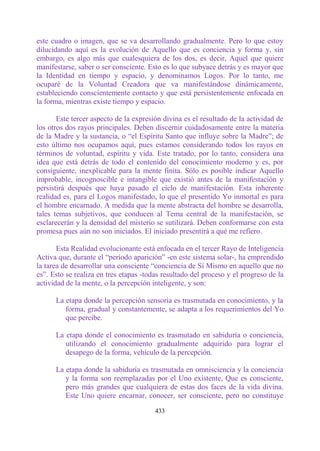 este cuadro o imagen, que se va desarrollando gradualmente. Pero lo que estoy
dilucidando aquí es la evolución de Aquello que es conciencia y forma y, sin
embargo, es algo más que cualesquiera de los dos, es decir, Aquel que quiere
manifestarse, saber o ser consciente. Esto es lo que subyace detrás y es mayor que
la Identidad en tiempo y espacio, y denominamos Logos. Por lo tanto, me
ocuparé de la Voluntad Creadora que va manifestándose dinámicamente,
estableciendo conscientemente contacto y que está persistentemente enfocada en
la forma, mientras existe tiempo y espacio.

       Este tercer aspecto de la expresión divina es el resultado de la actividad de
los otros dos rayos principales. Deben discernir cuidadosamente entre la materia
de la Madre y la sustancia, o “el Espíritu Santo que influye sobre la Madre”; de
esto último nos ocupamos aquí, pues estamos considerando todos los rayos en
términos de voluntad, espíritu y vida. Este tratado, por lo tanto, considera una
idea que está detrás de todo el contenido del conocimiento moderno y es, por
consiguiente, inexplicable para la mente finita. Sólo es posible indicar Aquello
improbable, incognoscible e intangible que existió antes de la manifestación y
persistirá después que haya pasado el ciclo de manifestación. Esta inherente
realidad es, para el Logos manifestado, lo que el presentido Yo inmortal es para
el hombre encarnado. A medida que la mente abstracta del hombre se desarrolla,
tales temas subjetivos, que conducen al Tema central de la manifestación, se
esclarecerán y la densidad del misterio se sutilizará. Deben conformarse con esta
promesa pues aún no son iniciados. El iniciado presentirá a qué me refiero.

       Esta Realidad evolucionante está enfocada en el tercer Rayo de Inteligencia
Activa que, durante el “período aparición” -en este sistema solar-, ha emprendido
la tarea de desarrollar una consciente “conciencia de Sí Mismo en aquello que no
es”. Esto se realiza en tres etapas -todas resultado del proceso y el progreso de la
actividad de la mente, o la percepción inteligente, y son:

      La etapa donde la percepción sensoria es trasmutada en conocimiento, y la
         forma, gradual y constantemente, se adapta a los requerimientos del Yo
         que percibe.

      La etapa donde el conocimiento es trasmutado en sabiduría o conciencia,
         utilizando el conocimiento gradualmente adquirido para lograr el
         desapego de la forma, vehículo de la percepción.

      La etapa donde la sabiduría es trasmutada en omnisciencia y la conciencia
         y la forma son reemplazadas por el Uno existente, Que es consciente,
         pero más grandes que cualquiera de estas dos faces de la vida divina.
         Este Uno quiere encarnar, conocer, ser consciente, pero no constituye

                                        433
 