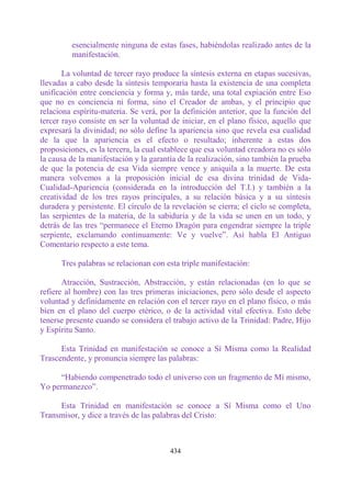 esencialmente ninguna de estas fases, habiéndolas realizado antes de la
         manifestación.

       La voluntad de tercer rayo produce la síntesis externa en etapas sucesivas,
llevadas a cabo desde la síntesis temporaria hasta la existencia de una completa
unificación entre conciencia y forma y, más tarde, una total expiación entre Eso
que no es conciencia ni forma, sino el Creador de ambas, y el principio que
relaciona espíritu-materia. Se verá, por la definición anterior, que la función del
tercer rayo consiste en ser la voluntad de iniciar, en el plano físico, aquello que
expresará la divinidad; no sólo define la apariencia sino que revela esa cualidad
de la que la apariencia es el efecto o resultado; inherente a estas dos
proposiciones, es la tercera, la cual establece que esa voluntad creadora no es sólo
la causa de la manifestación y la garantía de la realización, sino también la prueba
de que la potencia de esa Vida siempre vence y aniquila a la muerte. De esta
manera volvemos a la proposición inicial de esa divina trinidad de Vida-
Cualidad-Apariencia (considerada en la introducción del T.I.) y también a la
creatividad de los tres rayos principales, a su relación básica y a su síntesis
duradera y persistente. El círculo de la revelación se cierra; el ciclo se completa,
las serpientes de la materia, de la sabiduría y de la vida se unen en un todo, y
detrás de las tres “permanece el Eterno Dragón para engendrar siempre la triple
serpiente, exclamando continuamente: Ve y vuelve”. Así habla El Antiguo
Comentario respecto a este tema.

      Tres palabras se relacionan con esta triple manifestación:

       Atracción, Sustracción, Abstracción, y están relacionadas (en lo que se
refiere al hombre) con las tres primeras iniciaciones, pero sólo desde el aspecto
voluntad y definidamente en relación con el tercer rayo en el plano físico, o más
bien en el plano del cuerpo etérico, o de la actividad vital efectiva. Esto debe
tenerse presente cuando se considera el trabajo activo de la Trinidad: Padre, Hijo
y Espíritu Santo.

      Esta Trinidad en manifestación se conoce a Sí Misma como la Realidad
Trascendente, y pronuncia siempre las palabras:

     “Habiendo compenetrado todo el universo con un fragmento de Mí mismo,
Yo permanezco”.

     Esta Trinidad en manifestación se conoce a Sí Misma como el Uno
Transmisor, y dice a través de las palabras del Cristo:



                                        434
 