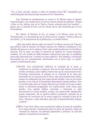 “Yo, si fuera elevado, atraería a todos los hombres hacia Mí”, haciéndolo por
medio del poder de atracción que trasmite el Uno Transmisor.

       Esta Trinidad en manifestación se conoce a Sí Misma como el Agente
Transformador, y por medio de la voz de los muchos entona las palabras: “Gloria
a Dios en las, alturas, paz en la Tierra y buena voluntad entre los hombres” -
gloria, paz y voluntad al bien, son los efectos de la vida trasmitida por el Uno
Trascendente.

       Por último, al finalizar la era, se conoce a Sí Mismo como el Uno
Transfigurado, y se da cuenta de que el cántico de los Angeles: “Gloria a Dios en
las alturas”, es la enunciación de su perfección y su triunfo finales.

       ¿ Qué más podría decirse sobre este tema? Los Rayos mayores de Aspecto,
personifican toda la historia; los Rayos menores de Atributo contribuyen a los
detalles del proceso y de la empresa. Éstos están condicionadas por los tres Rayos
mayores. Por lo tanto, no tengo la intención de analizar los cuatro triángulos
restantes. En este tratado he dado bastantes indicaciones para que el estudiante
interesado desarrolle por sí mismo su tema subjetivo. Sin embargo, consideraré
brevemente las tres constelaciones relacionadas con el tercer rayo; su signifi-
cación es relativamente clara.

      CÁNCER. Esta constelación simboliza la voluntad de la masa, y
        condiciona su sicología y respuesta. Éste no ha sido todavía el tema del
        estudio astrológico, pues implica mucho más que la conciencia de masa.
        Constituye básicamente el enfoque de la voluntad de la masa por
        intermedio de la conciencia de la masa -algo desconocido hasta ahora,
        aunque los rudimentos de este conocimiento pueden verse en ese factor
        peculiar, en la vida de la humanidad, denominado opinión pública. Esto
        se está llevando ahora al campo educativo por medio de lo que común-
        mente se denomina propaganda. Las implicaciones serán claras para
        ustedes. Una opinión pública entrenada e iluminada es algo
        desconocido en escala mundial, aunque van apareciendo rápidamente
        grupos iluminados. De la opinión pública (expresión enfocada de la
        expansión de conciencia de la masa) surgirá la voluntad al bien de la
        masa, inherente a cada individuo; para ello la humanidad debe trabajar
        y esperar.

      LIBRA. Como bien saben, esta constelación implica el punto de equilibrio
         en la larga relación e interacción entre los pares de opuestos. Indica la
         voluntad de expresar -en perfecta proporción y armonía- la vida del
         espíritu y la potencia de la materia.

                                       435
 