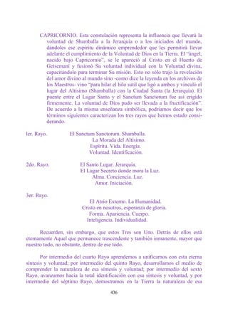 CAPRICORNIO. Esta constelación representa la influencia que llevará la
        voluntad de Shamballa a la Jerarquía o a los iniciados del mundo,
        dándoles ese espíritu dinámico emprendedor que les permitirá llevar
        adelante el cumplimiento de la Voluntad de Dios en la Tierra. El “ángel,
        nacido bajo Capricornio”, se le apareció al Cristo en el Huerto de
        Getsemaní y fusionó Su voluntad individual con la Voluntad divina,
        capacitándolo para terminar Su misión. Esto no sólo trajo la revelación
        del amor divino al mundo sino -como dice la leyenda en los archivos de
        los Maestros- vino “para hilar el hilo sutil que ligó a ambos y vinculó el
        lugar del Altísimo (Shamballa) con la Ciudad Santa (la Jerarquía). El
        puente entre el Lugar Santo y el Sanctum Sanctorum fue así erigido
        firmemente. La voluntad de Dios pudo ser llevada a la fructificación”.
        De acuerdo a la misma enseñanza simbólica, podríamos decir que los
        términos siguientes caracterizan los tres rayos que hemos estado consi-
        derando.

ler. Rayo.          El Sanctum Sanctorum. Shamballa.
                              La Morada del Altísimo.
                             Espíritu. Vida. Energía.
                             Voluntad. Identificación.

2do. Rayo.              El Santo Lugar. Jerarquía.
                        El Lugar Secreto donde mora la Luz.
                             Alma. Conciencia. Luz.
                              Amor. Iniciación.

3er. Rayo.
                            El Atrio Externo. La Humanidad.
                         Cristo en nosotros, esperanza de gloria.
                            Forma. Apariencia. Cuerpo.
                           Inteligencia. Individualidad.

      Recuerden, sin embargo, que estos Tres son Uno. Detrás de ellos está
eternamente Aquel que permanece trascendente y también inmanente, mayor que
nuestro todo, no obstante, dentro de ese todo.

       Por intermedio del cuarto Rayo aprendemos a unificarnos con esta eterna
síntesis y voluntad; por intermedio del quinto Rayo, desarrollamos el medio de
comprender la naturaleza de esa síntesis y voluntad; por intermedio del sexto
Rayo, avanzamos hacia la total identificación con esa síntesis y voluntad, y por
intermedio del séptimo Rayo, demostramos en la Tierra la naturaleza de esa

                                       436
 