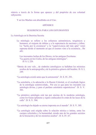 síntesis a través de la forma que aparece y del propósito de esa voluntad
subyacente.

      Y así los Muchos son absorbidos en el Uno.

                                  APÉNDICE

                 SUGERENCIA PARA LOS ESTUDIANTES

La Astrología en la Doctrina Secreta

      La mitología se refiere a los esfuerzos astronómicos, teogónicos y
        humanos, al reajuste de órbitas y a la supremacía de naciones y tribus.
        La “lucha por la existencia” y la “supervivencia del más apto” reinó
        suprema desde el momento en que el cosmos vino a la existencia... De
        allí:

         Las incesantes luchas de los Dioses, en las antiguas Escrituras.
         “La guerra en los Cielos, de las antiguas mitologías”.
            D. S. I, 226.

      “Detrás de este velo.., de símbolos astrológicos se hallaban los misterios
        ocultos de la antropografía y de la primitiva génesis del hombre. D. S. I,
        249.

      “La astrología existió antes que la astronomía”. D. S. IV, 291.

      “La astrolatría, o la adoración a la Hueste Celestial, es el resultado lógico
         de la astrología semirrevelada... Por eso es que para los iniciados sea
         astrología divina, y para el profano astrolatría supersticiosa”. D. S. V.
         301.

      “La primitiva astrología está tan por encima de la moderna astrología,
         como los Guías (planetas y signos zodiacales) lo están de las luces de la
         calle”. D. S. V. 304.

      “La astrología ha dejado su eterna impronta en el mundo”. D. S. V. 305.

      “La astrología está erigida sobre la relación mística e íntima, entre los
         cuerpos celestiales y la humanidad, siendo uno de los grandes secretos
         de la Iniciación y de los misterios ocultos”. D. S. IV. 67.


                                       437
 