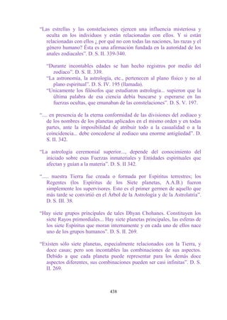 “Las estrellas y las constelaciones ejercen una influencia misteriosa y
   oculta en los individuos y están relacionadas con ellos. Y si están
   relacionadas con ellos ¿ por qué no con todas las naciones, las razas y el
   género humano? Ésta es una afirmación fundada en la autoridad de los
   anales zodiacales”. D. S. II. 339-340.

   “Durante incontables edades se han hecho registros por medio del
      zodíaco”. D. S. II. 339.
   “La astronomía, la astrología, etc., pertenecen al plano físico y no al
      plano espiritual”. D. S. IV. 195 (llamada).
   “Unicamente los filósofos que estudiaron astrología... supieron que la
      última palabra de esa ciencia debía buscarse y esperarse en las
      fuerzas ocultas, que emanaban de las constelaciones”. D. S. V. 197.

“.... en presencia de la eterna conformidad de las divisiones del zodíaco y
    de los nombres de los planetas aplicados en el mismo orden y en todas
    partes, ante la imposibilidad de atribuir todo a la casualidad o a la
    coincidencia... debe concederse al zodiaco una enorme antigüedad”. D.
    S. II. 342.

“La astrología ceremonial superior..., depende del conocimiento del
   iniciado sobre esas Fuerzas inmateriales y Entidades espirituales que
   afectan y guían a la materia”. D. S. II 342.

“..... nuestra Tierra fue creada o formada por Espíritus terrestres; los
    Regentes (los Espíritus de los Siete planetas, A.A.B.) fueron
    simplemente los supervisores. Esto es el primer germen de aquello que
    más tarde se convirtió en el Árbol de la Astrología y de la Astrolatría”.
    D. S. III. 38.

“Hay siete grupos principales de tales Dhyan Chohanes. Constituyen los
  siete Rayos primordiales... Hay siete planetas principales, las esferas de
  los siete Espíritus que moran internamente y en cada uno de ellos nace
  uno de los grupos humanos”. D. S. II. 269.

“Existen sólo siete planetas, especialmente relacionados con la Tierra, y
  doce casas; pero son incontables las combinaciones de sus aspectos.
  Debido a que cada planeta puede representar para los demás doce
  aspectos diferentes, sus combinaciones pueden ser casi infinitas”. D. S.
  II. 269.



                                 438
 
