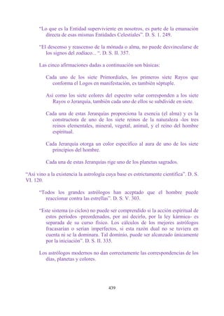 “Lo que es la Entidad superviviente en nosotros, es parte de la emanación
        directa de esas mismas Entidades Celestiales”. D. S. 1. 249.

      “El descenso y reascenso de la mónada o alma, no puede desvincularse de
         los signos del zodíaco... “. D. S. II. 357.

      Las cinco afirmaciones dadas a continuación son básicas:

         Cada uno de los siete Primordiales, los primeros siete Rayos que
           conforma el Logos en manifestación, es también séptuple.

         Así como los siete colores del espectro solar corresponden a los siete
            Rayos o Jerarquía, también cada uno de ellos se subdivide en siete.

         Cada una de estas Jerarquías proporciona la esencia (el alma) y es la
           constructora de uno de los siete reinos de la naturaleza -los tres
           reinos elementales, mineral, vegetal, animal, y el reino del hombre
           espiritual.

         Cada Jerarquía otorga un color específico al aura de uno de los siete
           principios del hombre.

         Cada una de estas Jerarquías rige uno de los planetas sagrados.

“Así vino a la existencia la astrología cuya base es estrictamente científica”. D. S.
VI. 120.

      “Todos los grandes astrólogos han aceptado que el hombre puede
        reaccionar contra las estrellas”. D. S. V. 303.

      “Este sistema (o ciclos) no puede ser comprendido si la acción espiritual de
         estos períodos -preordenados, por así decirlo, por la ley kármica- es
         separada de su curso físico. Los cálculos de los mejores astrólogos
         fracasarían o serían imperfectos, si esta razón dual no se tuviera en
         cuenta ni se la dominara. Tal dominio, puede ser alcanzado únicamente
         por la iniciación”. D. S. II. 335.

      Los astrólogos modernos no dan correctamente las correspondencias de los
        días, planetas y colores.




                                        439
 